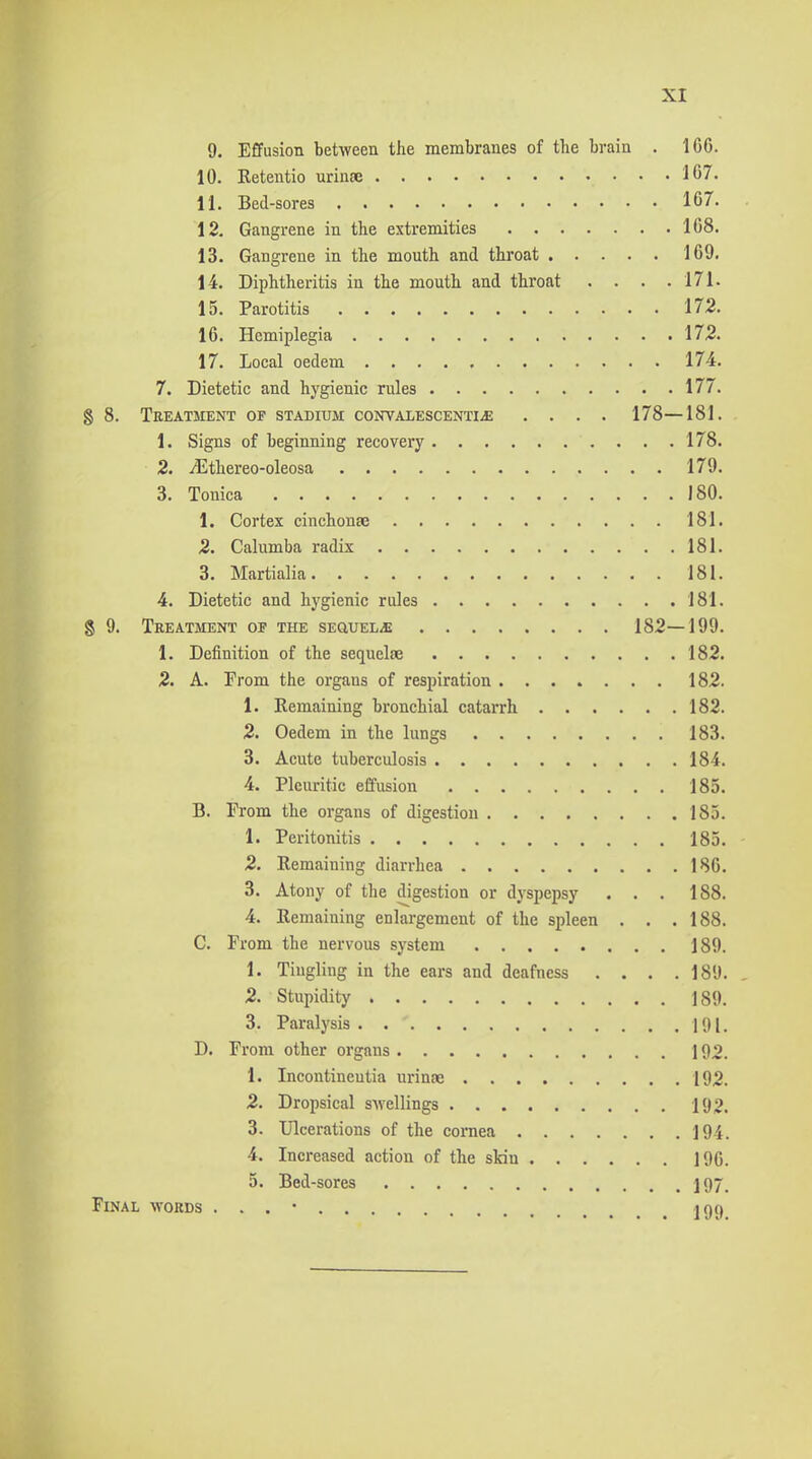 9. Effusion between the membranes of the brain . 166. 10. Retentio urinae 167. 11. Bed-sores 167. 12. Gangrene in the extremities 168. 13. Gangrene in the mouth and throat 169. 14. Diphtheritis in the mouth and throat . . . .171. 15. Parotitis 172. 16. Hemiplegia 172. 17. Local oedem 174. 7. Dietetic and hygienic rules 177. 8 8. Treatment of stadium coNVALESCENTiiE .... 178—181. 1. Signs of beginning recovery 178. 2. ^thereo-oleosa 179. 3. Tonica 180. 1. Cortex cinchonse 181. 2. Calumba radix 181. 3. Martialia 181. 4. Dietetic and hygienic rules 181. S 9. Treatment of the SEauEL-E 182—199. 1. Definition of the sequelae 182. 2. A. From the organs of respiration 182. 1. Remaining bronchial catarrh 182. 2. Oedem in the lungs 183. 3. Acute tuberculosis 184. 4. Pleuritic effusion 185. B. From the organs of digestion 185. 1. Peritonitis 185. 2. Remaining diarrhea 186. 3. Atony of the digestion or dyspepsy . . . 188. 4. Remaining enlargement of the spleen . . .188. C. From the nervous system 189. 1. Tingling in the ears and deafness . . . .189. 2. Stupidity 189. 3. Paralysis 191. D. From other organs 192. 1. Incontineutia urinae 192. 2. Dropsical sAvellings 192. 3. Ulcerations of the cornea 194. 4. Increased action of the skin 196. 5. Bed-sores 197. Final words . . . ■ jgc)