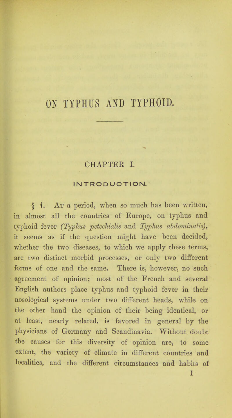 ON TYPHUS AND TYPHOID. CHAPTER I. INTRODUCTION. § 1. At a period, when so much has been written, in almost all the countries of Europe, on typhus and typhoid fever (Typhus petechialis and Typhus abdominalis), it seems as if the question might have been decided, whether the two diseases, to which we apply these terms, are two distinct morbid processes, or only two different forms of one and the same. There is, however, no such agreement of opinion; most of the French and several English authors place typhus and typhoid fever in their nosological systems under two different heads, while on the other hand the opinion of their being identical, or at least, nearly related, is favored in general by the physicians of Germany and Scandinavia. Without doubt the causes for this diversity of opinion are, to some extent, the variety of climate in different countries and localities, and the different circumstances and habits of