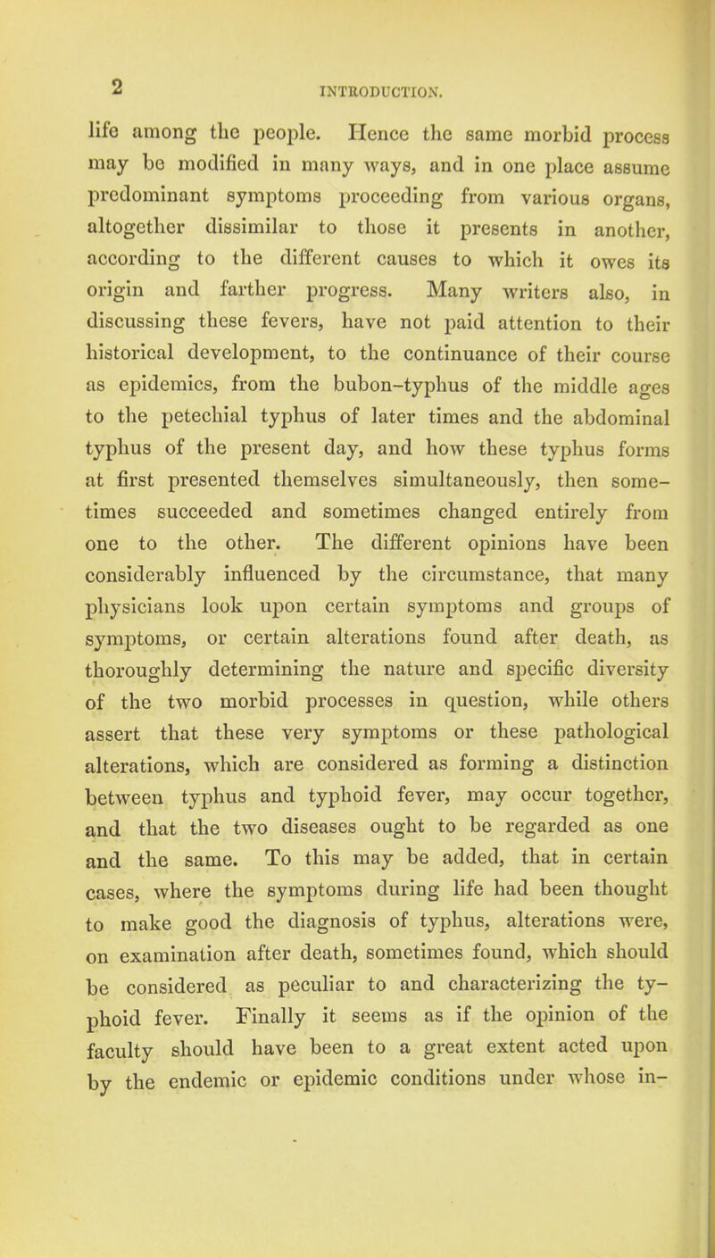 life among the people. Hence the same morbid process may be modified in many ways, and in one place assume predominant symptoms proceeding from various organs, altogether dissimilar to those it presents in another, according to the different causes to which it owes its origin and farther progress. Many writers also, in discussing these fevers, have not paid attention to their historical development, to the continuance of their course as epidemics, from the bubon-typhus of the middle ages to the petechial typhus of later times and the abdominal typhus of the present day, and how these typhus forms at fii'st presented themselves simultaneously, then some- times succeeded and sometimes changed entirely from one to the other. The different opinions have been considerably influenced by the circumstance, that many physicians look upon certain symptoms and groups of symptoms, or certain alterations found after death, as thoroughly determining the nature and sjjecific diversity of the two morbid processes in question, while others assert that these very symptoms or these pathological alterations, which are considered as forming a distinction between typhus and typhoid fever, may occur together, and that the two diseases ought to be regarded as one and the same. To this may be added, that in certain cases, where the symptoms during life had been thought to make good the diagnosis of typhus, alterations were, on examination after death, sometimes found, which should be considered as peculiar to and characterizing the ty- phoid fever. Finally it seems as if the opinion of the faculty should have been to a great extent acted upon by the endemic or epidemic conditions under whose in-