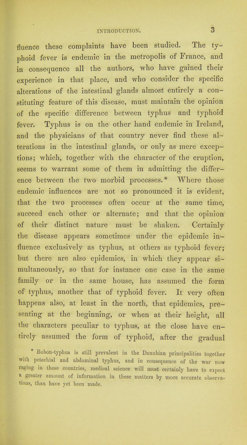 fluence these complaints have been studied. The ty- phoid fever is endemic in the metropolis of France, and in consequence all the authors, who have gained their experience in that place, and who consider the specijSc alterations of the intestinal glands almost entirely a con- stituting feature of this disease, must maintain the opinion of the specific difference between typhus and typhoid fever. Typhus is on the other hand endemic in Ireland, and the physicians of that country never find these al- terations in the intestinal glands, or only as mere excep- tions; which, together with the character of the eruption, seems to warrant some of them in admitting the differ- ence between the two morbid processes.* Where those endemic influences are not so pronounced it is evident, that the two processes often occur at the same time, succeed each other or alternate; and that the opinion of their distinct nature must be shaken. Certainly the disease appears sometimes under the epidemic in- fluence exclusively as typhus, at others as typhoid fever; but there are also epidemics, in which they appear si- multaneously, so that for instance one case in the same family or in the same house, has assumed the form of typhus, another that of typhoid fever. It very often happens also, at least in the north, that epidemics, pre- senting at the beginning, or when at their height, all the characters peculiar to typhus, at the close have en- tirely assumed the form of typhoid, after the gradual * Bubon-typlius is still prevalent in the Danubian principalities together with petechial and abdominal typhus, and in consequence of the war now raging in these countries, medical science vnil most certainly have to expect a greater amount of information in tliese matters by more accurate observa- tions, than have yet been made.