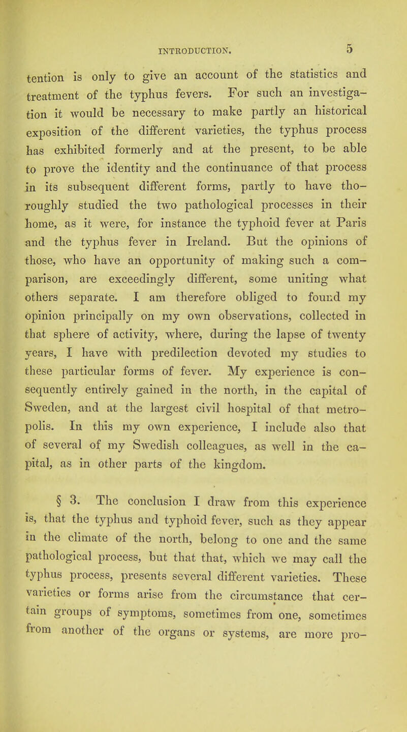 tention is only to give an account of the statistics and treatment of the typhus fevers. For such an investiga- tion it would be necessary to make partly an historical exposition of the different varieties, the typhus process has exhibited formerly and at the present, to be able to prove the identity and the continuance of that process in its subsequent different forms, partly to have tho- roughly studied the two pathological processes in their home, as it were, for instance the typhoid fever at Paris and the typhus fever in Ireland. But the opinions of those, who have an opportunity of making such a com- parison, are exceedingly different, some uniting what others separate. I am therefore obliged to found ray opinion principally on my own observations, collected in that sphere of activity, where, during the lapse of twenty years, I have with predilection devoted my studies to these particular forms of fever. My exj^erience is con- sequently entirely gained in the north, in the capital of Sweden, and at the largest civil hospital of that metro- polis. In this my own experience, I include also that of several of ray Swedish colleagues, as well in the ca- pital, as in other parts of the kingdom. § 3. The conclusion I draw from this experience is, that the typhus and typhoid fever, such as they appear in the climate of the north, belong to one and the same pathological process, but that that, which we may call the typhus process, presents several different varieties. These varieties or forms arise from the circumstance that cer- tam groups of symptoms, sometimes from one, sometimes from another of the organs or systems, are more pro-