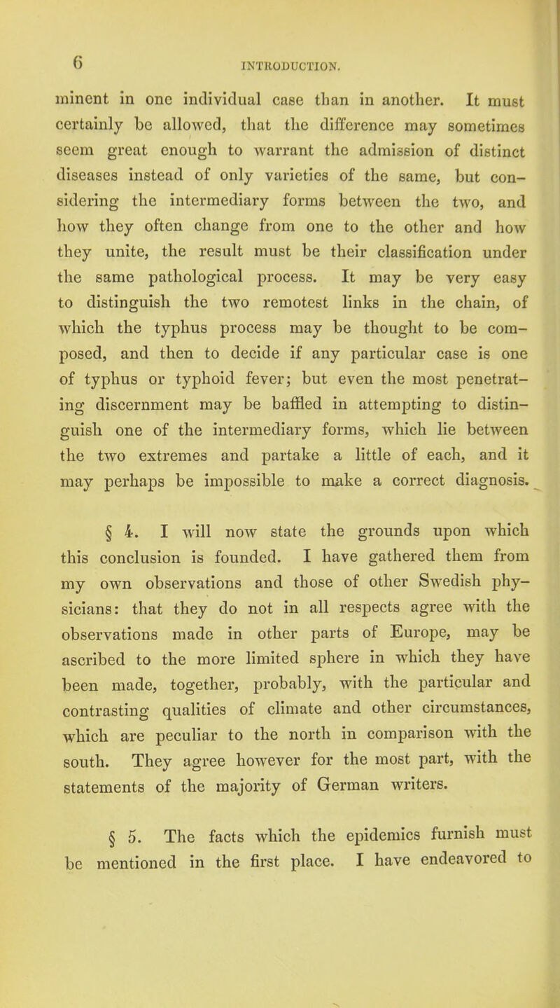 minent in one individual case than in another. It must certainly be allowed, that the difference may sometimes seem great enough to warrant the admission of distinct diseases instead of only varieties of the same, but con- sidering the intermediary forms between the two, and how they often change from one to the other and how they unite, the result must be their classification under the same pathological ]3rocess. It may be very easy to distinguish the two remotest links in the chain, of which the typhus process may be thought to be com- posed, and then to decide if any particular case is one of typhus or typhoid fever; but even the most penetrat- ing discernment may be baffled in attempting to distin- guish one of the intermediary forms, which lie between the two extremes and partake a little of each, and it may perhaps be impossible to make a correct diagnosis. § 4. I will now state the grounds upon which this conclusion is founded. I have gathered them from my own observations and those of other Swedish phy- sicians: that they do not in all respects agree with the observations made in other parts of Europe, may be ascribed to the more limited sphere in which they have been made, together, probably, with the particular and contrasting qualities of climate and other circumstances, which are peculiar to the north in comparison with the south. They agree however for the most part, with the statements of the majority of German writers. § 5. The facts which the epidemics furnish must be mentioned in the first place. I have endeavored to