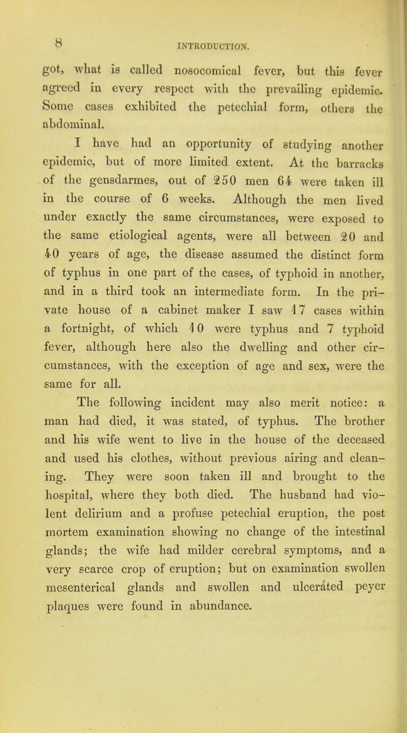 got, what is called nosocomical fever, but this fever agi-eed in every respect with the prevailing epidemic Some cases exhibited the petechial form, others the abdominal. I have had an opportunity of studying another epidemic, but of more limited extent. At the barracks of the gensdarmes, out of 250 men 64 were taken ill in the course of 6 weeks. Although the men lived under exactly the same circumstances, were exposed to the same etiological agents, were all between 20 and 40 years of age, the disease assumed the distinct form of typhus in one part of the cases, of typhoid in another, and in a third took an intermediate form. In the pri- vate house of a cabinet maker I saw 4 7 cases within a fortnight, of which 4 0 were typhus and 7 typhoid fever, although here also the dwelling and other cir- cumstances, with the exception of age and sex, were the same for all. The following incident may also merit notice: a man had died, it was stated, of typhus. The brother and his wife went to live in the house of the deceased and used his clothes, without previous airing and clean- ing. They were soon taken ill and brought to the hospital, where they both died. The husband had vio- lent delirium and a profuse petechial eruption, the post mortem examination showing no change of the intestinal glands; the wife had milder cerebral symptoms, and a very scarce crop of eruption; but on examination swollen mesenterical glands and swollen and ulcerated peyer plaques were found in abundance.