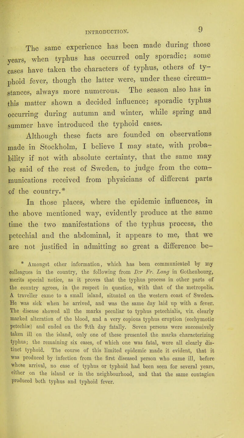 The same experience has been made during those years, when typhus has occurred only sporadic; some cases have taken the characters of typhus, others of ty- phoid fever, though the latter were, under these circum- stances, always more numerous. The season also has in this matter shown a decided influence; sporadic typhus occurring during autumn and winter, while spring and summer have introduced the typhoid cases. Although these facts are founded on observations made in Stockholm, I believe I may state, with proba- bility if not with absolute certainty, that the same may be said of the rest of Sweden, to judge from the com- munications received from physicians of different parts of the country.* In those places, where the epidemic influences, in the above mentioned way, evidently produce at the same time the two manifestations of the typhus process, the petechial and the abdominal, it appears to me, that we are not justified in admitting so great a difference be- * Amongst other information, which has been communicated by my colleagues in the country, the following from D:r Fr. Lang in Gothenbonrg, merits special notice, as it proves that the typhus process in other parts of the countiy agrees, in the respect in question, with that of the metropolis. A traveller came to a small island, situated on the western coast of Sweden. He was sick when he arrived, and was the same day laid up with a fever. The disease showed all the marks peculiar to typhus petechialis, viz. clearly marked alteration of the blood, and a very copious typhus eruption (ecchymotic pctechise) and ended on the 9:th day fatally. Seven persons were successively taken ill on the island, only one of these presented the marks characterizing typhus; the remaining six cases, of which one was fatal, were all clearly dis- tinct typhoid. The course of this limited epidemic made it evident, that it was produced by infection from the first diseased person who came ill, before whose an-ival, no case of typhus or typhoid had been seen for several years, either on the island or in the neighbourhood, and that the same contagion produced both typhus and typhoid fever.