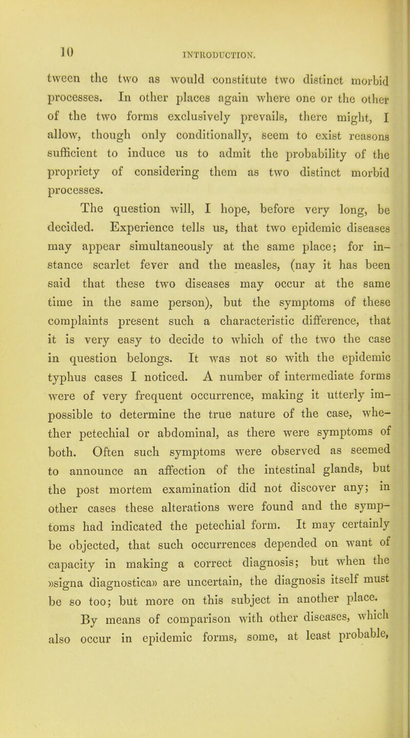 tvvcen tlie two as would constitute two distinct morbid processes. In other places again where one or the other of the two forms exclusively prevails, there might, I allow, though only conditionally, seem to exist reasons sufficient to induce us to admit the probability of the propriety of considering them as two distinct morbid processes. The question will, I hope, before very long, be decided. Experience tells us, that two epidemic diseases may appear simultaneously at the same place; for in- stance scarlet fever and the measles, (nay it has been said that these two diseases may occur at the same time in the same person), but the symptoms of these complaints present such a characteristic difference, that it is very easy to decide to which of the two the case in question belongs. It was not so with the epidemic typhus cases I noticed. A number of intermediate forms were of very frequent occurrence, making it utterly im- possible to determine the true nature of the case, whe- ther petechial or abdominal, as there were symptoms of both. Often such symptoms were observed as seemed to announce an affection of the intestinal glands, but the post mortem examination did not discover any; in other cases these alterations were found and the symp- toms had indicated the petechial form. It may certainly be objected, that such occurrences depended on want of capacity in making a correct diagnosis; but when the ))signa diagnostica)) are uncertain, the diagnosis itself must be so too; but more on this subject in another place. By means of comparison with other diseases, which also occur in epidemic forms, some, at least probable,