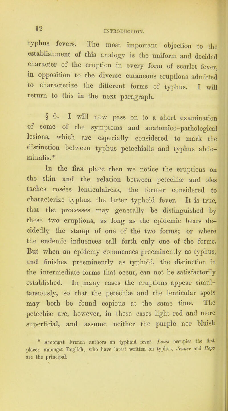 typhus fevers. The most important objection to the establishment of this analogy is the uniform and decided character of the eruption in every form of scarlet fever, in opposition to the diverse cutaneous erujitions admitted to characterize the different forms of typhus. I will return to this in the next paragraph. § 6. I will now pass on to a short examination of some of the symptoms and anatomico-pathological lesions, which are especially considered to mark the distinction between typhus petechialis and typhus abdo- minalis.* In the first place then we notice the eruptions on the skin and the relation between petechije and ))les taches ros^es lenticulaires)), the former considered to characterize typhus, the latter typhoid fever. It is true, that the processes may generally be distinguished by these two eruptions, as long as the epidemic bears de- cidedly the stamp of one of the two forms; or where the endemic influences call forth only one of the forms. But when an epidemy commences preeminently as typhus, and finishes preeminently as typhoid, the distinction in the intermediate forms that occur, can not be satisfactorily established. In many cases the eruptions appear simul- taneously, so that the petechia and the lenticular spots may both be found copious at the same time. The petechife are, however, in these cases light red and more superficial, and assume neither the purple nor bluish * Amongst French authors on typhoid fever, Louis occupies the first place; amongst English, who have latest written on typhus, Jeimer and Hope are the principal.