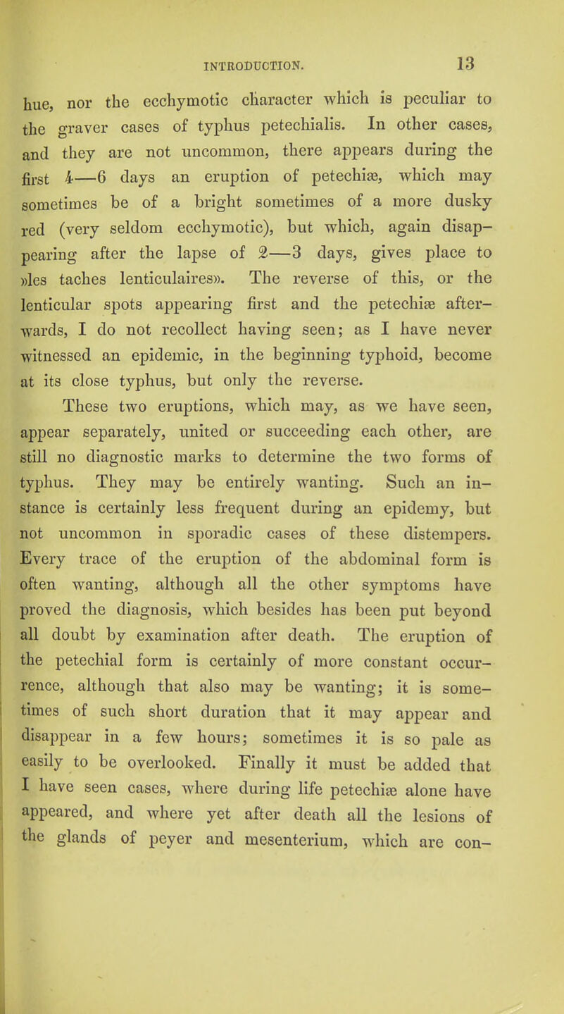 hue, nor the ecchymotic cliaracter which is peculiar to the oraver cases of typhus petechialis. In other cases, and they are not uncommon, there appears during the gi-gt 4—6 days an eruption of petechias, which may sometimes be of a bright sometimes of a more dusky red (very seldom ecchymotic), but which, again disap- pearing after the lapse of 2—3 days, gives place to ))les taches lenticulaires)). The reverse of this, or the lenticular spots appearing first and the petechite after- wards, I do not recollect having seen; as I have never witnessed an epidemic, in the beginning typhoid, become at its close typhus, but only the reverse. These two eruptions, which may, as we have seen, appear separately, united or succeeding each other, are still no diagnostic marks to determine the two forms of typhus. They may be entirely wanting. Such an in- stance is certainly less frequent during an epidemy, but not uncommon in sporadic cases of these distempers. Every trace of the eruption of the abdominal form is often wanting, although all the other symptoms have proved the diagnosis, which besides has been put beyond all doubt by examination after death. The eruption of the petechial form is certainly of more constant occur- rence, although that also may be wanting; it is some- times of such short duration that it may appear and disappear in a few hours; sometimes it is so pale as easily to be overlooked. Finally it must be added that I have seen cases, where during life petechias alone have appeared, and where yet after death all the lesions of the glands of peyer and mesenterium, which are con-