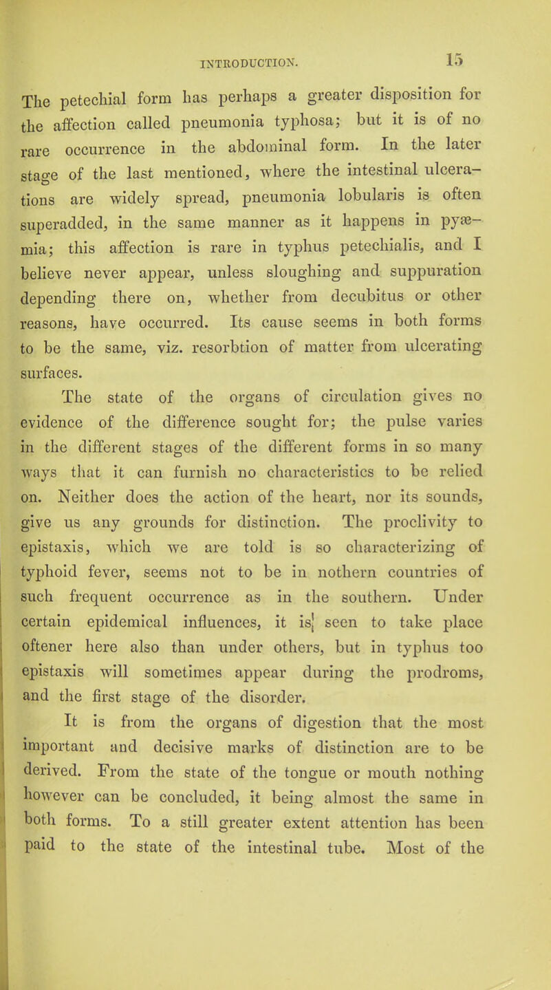 The petechial form has perhaps a greater disposition for the affection called pneumonia typhosa; but it is of no rare occurrence in the abdominal form. In the later stao-e of the last mentioned, where the intestinal ulcera- tions are widely spread, pneumonia lobularis is often superadded, in the same manner as it happens in pyae- mia; this affection is rare in typhus petecliialis, and I beHeve never appear, unless sloughing and suppuration depending there on, whether from decubitus or other reasons, have occurred. Its cause seems in both forms to be the same, viz. resorbtion of matter from ulcerating surfaces. The state of the organs of circulation gives no evidence of the difference sought for; the pulse varies in the different stages of the different forms in so many ways that it can furnish no characteristics to be relied on. Neither does the action of the heart, nor its sounds, give us any grounds for distinction. The proclivity to epistaxis, which we are told is so characterizing of typhoid fever, seems not to be in nothern countries of such frequent occurrence as in the southern. Under certain epidemical influences, it is' seen to take place oftener here also than under others, but in typhus too epistaxis will sometimes appear during the prodroms, and the first stage of the disorder. It is from the organs of digestion that the most important and decisive marks of distinction are to be derived. From the state of the tongue or mouth nothing however can be concluded, it being almost the same in both forms. To a still greater extent attention has been paid to the state of the intestinal tube. Most of the