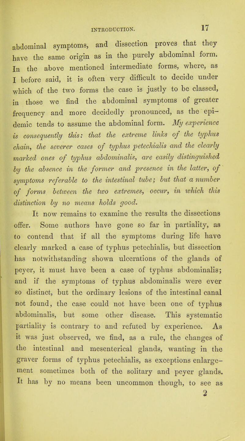 abdominal symptoms, and dissection proves that they have the same origin as in the purely abdominal form. In the above mentioned intermediate forms, vfhere, as I before said, it is often very difficult to decide under which of the two forms the case is justly to be classed, in those we find the abdominal symptoms of greater frequency and more decidedly pronounced, as the epi- demic tends to assume the abdominal form. My experience is consequently this: that the extreme links of the typhus chain, the severer cases of typhus petechialis and the clearly marked ones of typhus abdominalis, are easily distinguished by the absence in the former and presence in the latter, of symptoms referable to the intestinal tube; but that a number of forms between the two extremes, occuTj in which this distinction by no means holds good. It now remains to examine the results the dissections offer. Some authors have gone so far in partiality, aa to contend that if all the symptoms during life have clearly marked a case of typhus petechialis, but dissection has notwithstanding shown ulcerations of the glands of peyer, it must have been a case of typhus abdominalis; and if the symptoms of typhus abdominalis were ever 80 distinct, but the ordinary lesions of the intestinal canal not found, the case could not have been one of typhus abdominalis, but some other disease. This systematic partiality is contrary to and refuted by experience. As it was just observed, we find, as a rule, the changes of the intestinal and mesenterical glands, wanting in the graver forms of typhus petechialis, as exceptions enlarge- ment sometimes both of the solitary and peyer glands. It has by no means been uncommon though, to see as 2