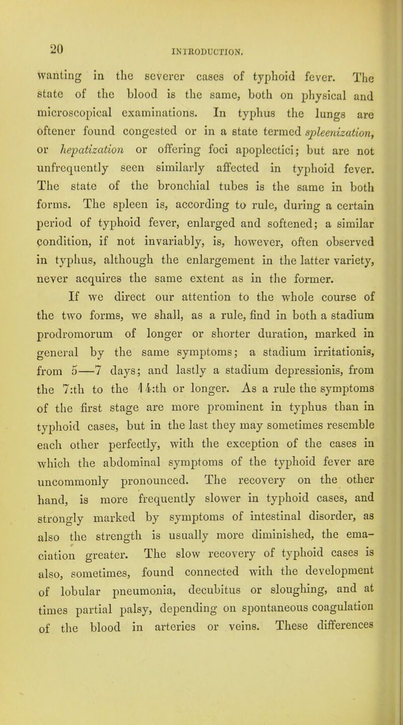 wanting in the severer cases of typhoid fever. The state of the blood is the same, both on physical and microscopical examinations. In typhus the lungs are oftener found congested or in a state termed spleenization, or hepatizatio7i or offering foci apoplectici; but are not unfrcquently seen similarly affected in typhoid fever. The state of the bronchial tubes is the same in both forms. The spleen is, according to rule, during a certain period of typhoid fever, enlarged and softened; a similar condition, if not invariably, is, however, often observed in typhus, although the enlargement in the latter variety, never acquires the same extent as in the former. If we direct our attention to the whole course of the two forms, we shall, as a rule, find in both a stadium prodromorum of longer or shorter duration, marked in general by the same symjotoras; a stadium irritationis, from 5—7 days; and lastly a stadium depressionis, from the 7:th to the 14:th or longer. As a rule the symptoms of the first stage are more prominent in typhus than in typhoid cases, but in the last they may sometimes resemble each other perfectly, with the exception of the cases in which the abdominal symptoms of the typhoid fever are uncommonly pronounced. The recovery on the other hand, is more frequently slower in typhoid cases, and strongly marked by symptoms of intestinal disorder, as also the strength is usually more diminished, the ema- ciation greater. The slow recovery of typhoid cases is also, sometimes, found connected with the development of lobular pneumonia, decubitus or sloughing, and at times partial palsy, depending on spontaneous coagulation of the blood in arteries or veins. These differences