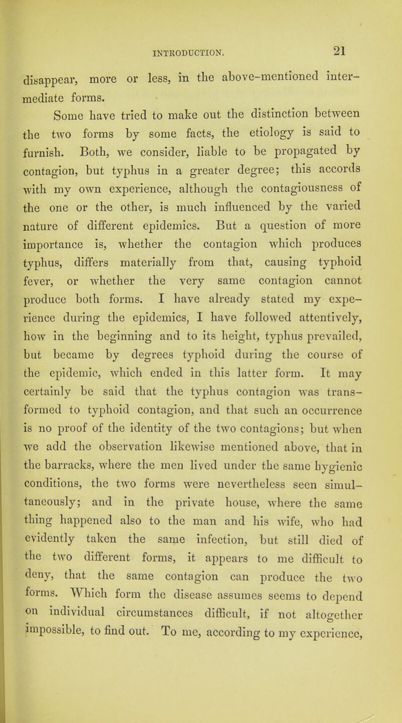 disappear, more or less, in the above-mentioned inter- mediate forms. Some have tried to make out the distinction between the two forms by some facts, the etiology is said to furnish. Both, we consider, liable to be propagated by contagion, but typhus in a greater degree; this accords with my own experience, although the contagiousness of the one or the other, is much influenced by the varied nature of different epidemics. But a question of more importance is, Avhether the contagion which produces typhus, differs materially from that, causing typhoid fever, or whether the very same contagion cannot produce both forms. I have already stated my expe- rience during the epidemics, I have followed attentively, how in the beginning and to its height, typhus prevailed, but became by degrees typhoid during the course of the epidemic, which ended in this latter form. It may certainly be said that the typhus contagion was trans- formed to typhoid contagion, and that such an occurrence is no proof of the identity of the two contagions; but when we add the observation likewise mentioned above, that in the barracks, where the men lived under the same hygienic conditions, the two forms were nevertheless seen simul- taneously; and in the private house, where the same thing happened also to the man and his wife, who had evidently taken the same infection, but still died of the two different forms, it appears to me difficult to deny, that the same contagion can produce the two forms. Which form the disease assumes seems to depend on individual circumstances difficult, if not altoo-ether mipossible, to j6nd out. To me, according to my experience,