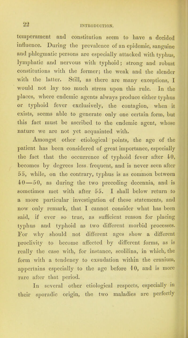 temperament and constitution seem to liavc a decided influence. During the prevalence of an epidemic, sanguine and phlegmatic persons are especially attacked Avith typhus, lymphatic and nervous with typhoid; strong and robust constitutions with the former; the weak and the slender with the lattei. Still, as there are many exceptions, I would not lay too much stress upon this rule. In the places, where endemic agents always produce either typhus or typhoid fever exclusively, the contagion, when it exists, seems able to generate only one certain form, but this fact must be ascribed to the endemic agent, whose nature we are not yet acquainted with. Amongst other etiological points, the age of the patient has been considered of great importance, especially the fact that the occurrence of typhoid fever after 40, becomes by degrees less , frequent, and is never seen after 55, while, on the contrary, typhus is as common betAveen 40 — 50, as during the two preceding decennia, and is sometimes met with after 55. I shall below return to a more particular investigation of these statements, and now only remark, that I cannot consider what has been said, if ever so true, as sufficient reason for placing typhus and typhoid as two different morbid processes. For why should not different ages show a different proclivity to become affected by different forms, as is really the case with, for instance, scolilina, in which, the form Avith a tendency to exsudation Avithin the cranium, appertains especially to the age before 10, and is more rare after that period. In several other etiological respects, especially in their sporadic origin, the tAA'O maladies are perfectly