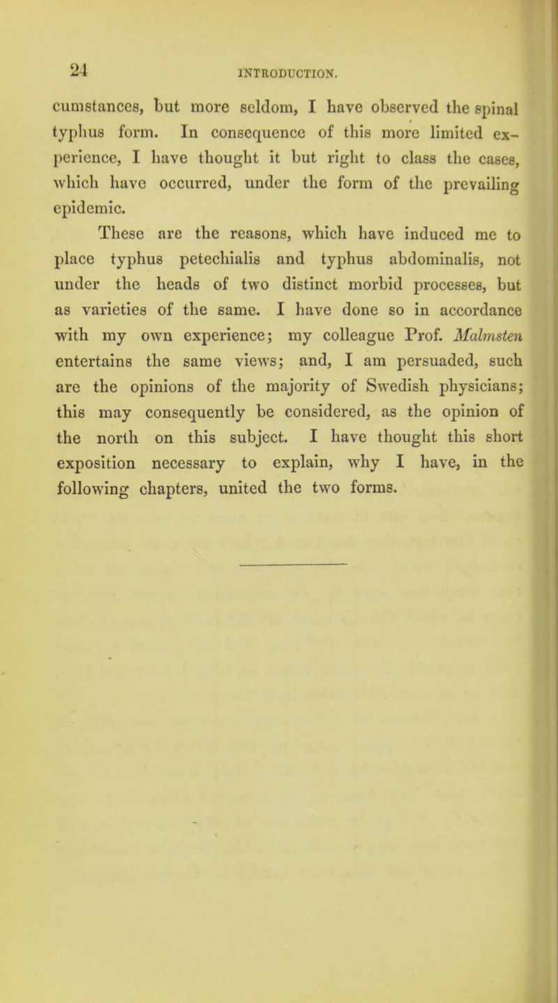 cumstances, but more seldom, I have observed the spinal typhus form. In consequence of this more limited ex- perience, I have thought it but right to class the cases, Avhich have occurred, under the form of the prevailing epidemic. These are the reasons, which have induced me to place typhus peteehialis and typhus abdominalis, not under the heads of two distinct morbid processes, but as varieties of the same. I have done so in accordance with my own experience; my colleague Prof. Malmsten entertains the same views; and, I am persuaded, such are the opinions of the majority of Swedish physicians; this may consequently be considered, as the opinion of the north on this subject. I have thought this short exposition necessary to explain, why I have, in the following chapters, united the two forms.