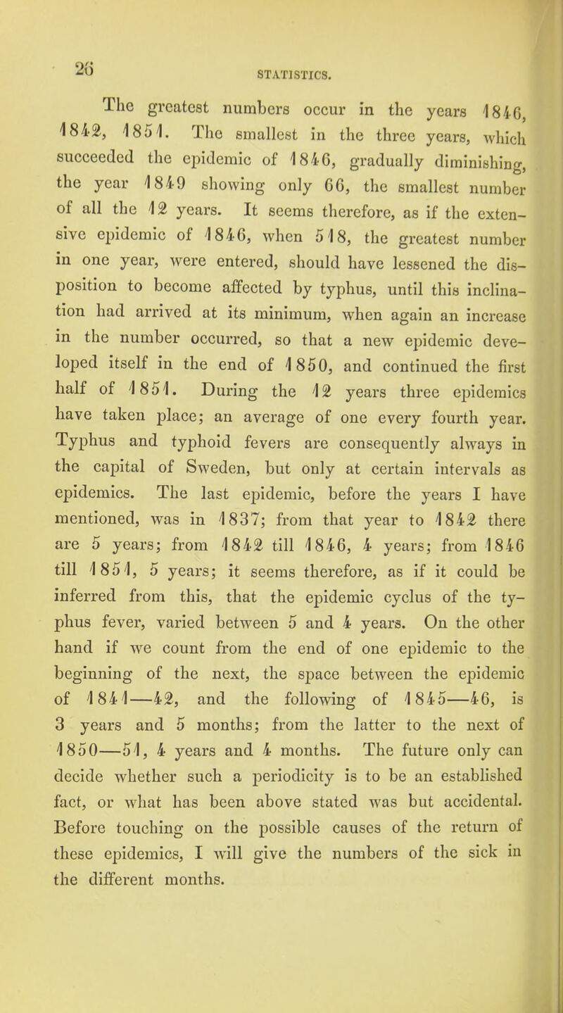 The greatest numbers occur in the years 1846, 1842, 1851. The smallest in the three years, which succeeded the epidemic of 1846, gradually diminishing, the year 1849 showing only 66, the smallest number of all the 12 years. It seems therefore, as if the exten- sive ei)idemic of 1846, when 518, the greatest number in one year, were entered, should have lessened the dis- position to become affected by typhus, until this inclina- tion had arrived at its minimum, when again an increase in the number occurred, so that a new epidemic deve- loped itself in the end of 1850, and continued the first half of 1851. During the 12 years three epidemics have taken place; an average of one every fourth year. Typhus and typhoid fevers are consequently always in the capital of Sweden, but only at certain intervals as epidemics. The last epidemic, before the years I have mentioned, was in 1837; from that year to 1842 there are 5 years; from 1842 till 1846, 4 years; from 1846 till 1851, 5 years; it seems therefore, as if it could be inferred from this, that the epidemic cyclus of the ty- phus fever, varied between 5 and 4 years. On the other hand if we count from the end of one epidemic to the beginning of the next, the space between the epidemic of 1841—42, and the following of 1845—46, is 3 years and 5 months; from the latter to the next of 1850—51, 4 years and 4 months. The future only can decide whether such a jjeriodicity is to be an established fact, or what has been above stated was but accidental. Before touching on the possible causes of the return of these epidemics, I will give the numbers of the sick in the different months.