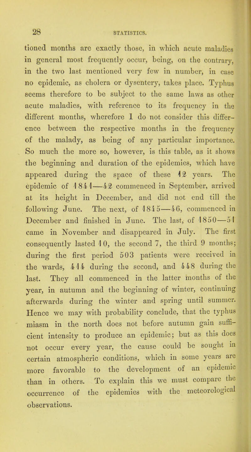 tioncd months are exactly those, in which acute maladies in general most frequently occui-, being, on the contrary, in the two last mentioned very few in number, in case no epidemic, as cholera or dysentery, takes place. Typhus seems therefore to be subject to the same laws as other acute maladies, with reference to its frequency in the different months, wherefore 1 do not consider this differ- ence between the respective months in the frequency of the malady, as being of any particular importance. So much the more so, however, is this table, as it shows the beginning and duration of the epidemics, which have appeared during the space of these \^ years. The epidemic of 1841—42 commenced in September, arrived at its height in December, and did not end till the following June. The next, of 484 5—46, commenced in December and finished in June. The last, of 1850—51 came in November and disappeared in July. The first consequently lasted 10, the second 7, the third 9 months; during the first period 503 patients were received in the wards, 414 during the second, and 448 during the last. They all commenced in the latter inonths of the year, in autumn and the beginning of winter, continuing afterwards during the winter and spring until summer. Hence we may with probability conclude, that the typhus miasm in the north does not before autumn gain sufii- cient intensity to produce an epidemic; but as this does not occur every year, the cause could be sought m certain atmospheric conditions, which in some years are more favorable to the development of an eijideniic than in others. To explain this we must compare the occurrence of the epidemics with the meteorological observations.