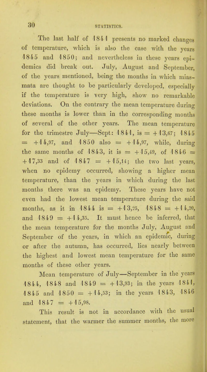 Tho last half of 1841 presents no marked changes of temperature, which is also the case with tlie years 1845 and 1850; and nevertheless in these years epi- demics did break out. July, August and September, of the years mentioned, being the months in which mias- mata are thought to be particularly developed, especially if the temperature is very high, show no remarkable deviations. On the contrary the mean temperature during these months is lower than in the corresponding months of several of the other years. The mean temperature for the trimestre July—Sept: 1841, is = +13,67; 1845 = +14,97, and 1850 also = +14,97, while, during the same months of 1843, it is = +15,49, of 1846 = + 17,33 and of 1847 = +15,14; the two last years, when no epidemy occurred, showing a higher mean temperature, than the years in w^hich during the last months there was an epidemy. These years have not even had the lowest mean temperature during the said months, as it in 1844 is = +1 3,25, 18 4 8 = +1 4,20, and 18 4 9 = +1 4,35. It must hence be inferred, that the mean temperature for the months July, August and September of the years, in which an epidemic, during or after the autumn, has occurred, lies nearly between the highest and lowest mean temperature for the same months of these other years. Mean temperature of July—September in the years 1844, 1848 and 1849 = +13,93; in the years 1841, 1845 and 1 850 = +14,53; in the years 1843, 1846 and 18 4 7 = +15,98. This result is not in accordance with the usual statement, that the warmer the summer months, the more