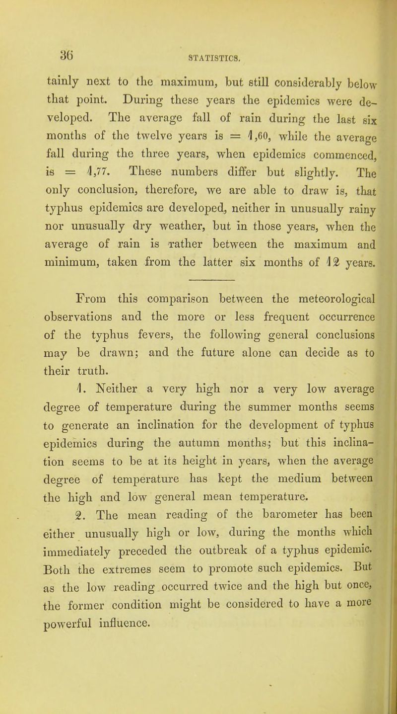 tainly next to the maximum, but etill considerably below that point. During these years the epidemics were de- veloped. The average fall of rain during the last six months of the twelve years is = 1,60, while the average fall during the three years, when epidemics commenced, is = 4,77. These numbers differ but slightly. The only conclusion, therefore, we are able to draw is, that typhus epidemics are developed, neither in unusually rainy nor unusually dry weather, but in those years, when the average of rain is rather between the maximum and minimum, taken from the latter six months of 42 years. From this comparison between the meteorological observations and the more or less frequent occurrence of the typhus fevers, the following general conclusions may be drawn; and the future alone can decide as to their truth. 4. Neither a very high nor a very low average degree of temperature during the summer months seems to generate an inclination for the development of typhus epidemics during the autumn months; but this inclina- tion seems to be at its height in years, when the average degree of temperature has kept the medium between the high and low general mean temperature. 2. The mean reading of the barometer has been either unusually high or low, during the months which immediately preceded the outbreak of a typhus epidemic. Both the extremes seem to promote such epidemics. But as the low reading occurred twice and the high but once, the former condition might be considered to have a more powerful influence.