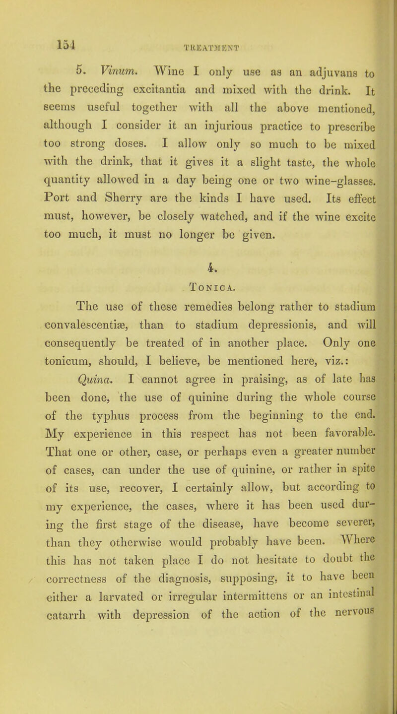 5. Vinum. Wine I only use as an adjuvans to the preceding excitantia and mixed with the drink. It seems useful together with all the above mentioned, although I consider it an injurious practice to prescribe too strong doses. I allow only so much to be mixed with the drink, that it gives it a slight taste, the whole quantity allowed in a day being one or two wine-glasses. Port and Sherry are the kinds I have used. Its effect must, however, be closely watched, and if the wine excite too much, it must no longer be given. TONICA. The use of these remedies belong rather to stadium convalescentiae, than to stadium depressionis, and will consequently be treated of in another place. Only one tonicum, should, I believe, be mentioned here, viz.: Quina. I cannot agree in praising, as of late has been done, the use of quinine during the whole course of the typhus process from the beginning to the end. My experience in this respect has not been favorable. That one or other, case, or perhaps even a greater number of cases, can under the use of quinine, or rather in spite of its use, recover, I certainly allow, but according to my experience, the cases, where it has been used dur- ing the jfirst stage of the disease, have become severer, than they otherwise would probably have been. Where this has not taken place I do not hesitate to doubt the correctness of the diagnosis, supposing, it to have been either a larvated or irregular intermittens or an intestnial catarrh with depression of the action of the nervous