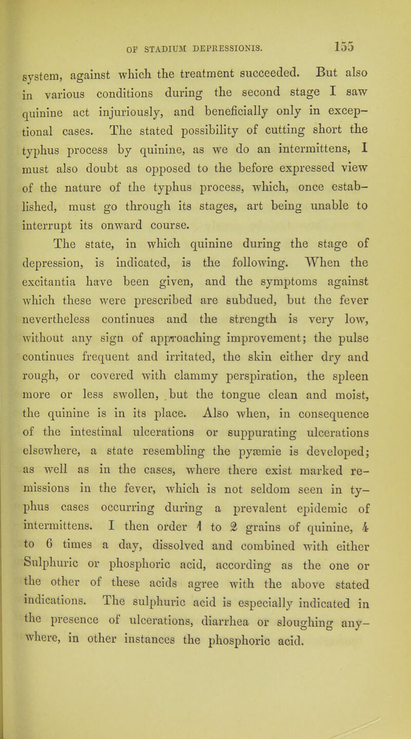 system, against wliich the treatment succeeded. But also in various conditions during the second stage I saw quinine act injuriously, and beneficially only in excep- tional cases. The stated possibility of cutting short the typhus process by quinine, as we do an intermittens, 1 must also doubt as opposed to the before expressed view of the nature of the typhus process, which, once estab- lished, must go through its stages, art being unable to interrupt its onward course. The state, in which quinine during the stage of depression, is indicated, is the folloAving. When the excitantia have been given, and the symjjtoms against Avhich these were prescribed are subdued, but the fever nevertheless continues and the strength is very low, without any sign of approaching improvement; the pulse continues frequent and irritated, the skin either dry and rough, or covered with clammy perspiration, the spleen more or less swollen, but the tongue clean and moist, the quinine is in its place. Also when, in consequence of the intestinal ulcerations or suppurating ulcerations elsewhere, a state resembling the pyjemie is developed; as well as in the cases, where there exist marked re- missions in the fever, which is not seldom seen in ty- phus cases occurring during a prevalent epidemic of intermittens. I then order 1 to £ grains of quinine, 4 to 6 times a day, dissolved and combined with either Sulphuric or phosphoric acid, according as the one or the other of these acids agree with the above stated indications. The sulphuric acid is especially indicated in the presence of ulcerations, diarrhea or sloughing any- where, in other instances the phosphoric acid.