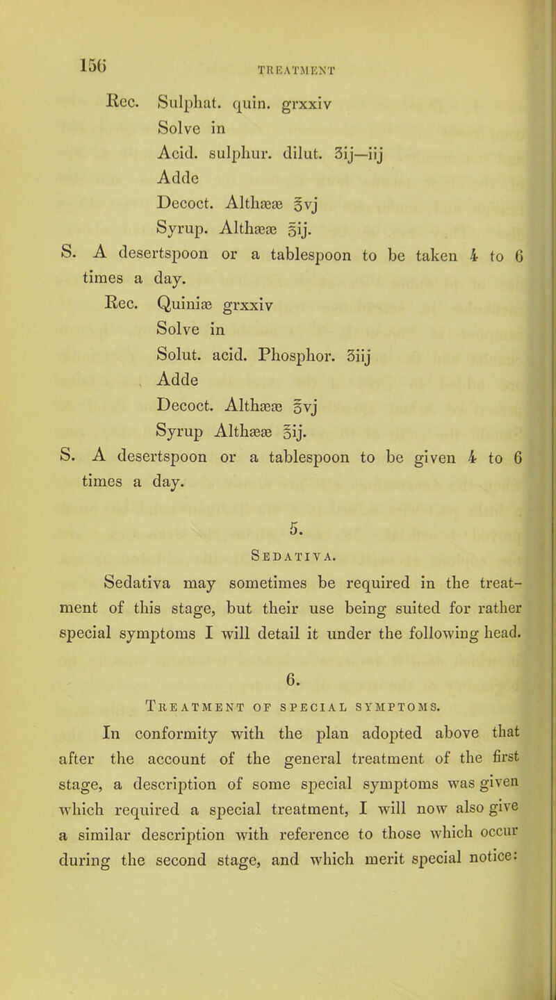 TREATMENT Rec. Sulphat. quin. grxxiv Solve in Acid, sulphur, dilut. 3ij—iij Adde Decoct. Altliasas §vj Syrup. Althaeas 5ij. S. A desertspoon or a tablespoon to be taken 4 to 6 times a day. Rec. Quiniaj grxxiv Solve in Solut. acid. Phosphor. 3iij , Adde Decoct. Althasge 5vj Syrup AlthEBEe gij. S. A desertspoon or a tablespoon to be given 4 to 6 times a day. 5. Sedativa. Sedativa may sometimes be required in the treat- ment of this stage, but their use being suited for rather special symptoms I will detail it under the following head. 6. Treatment or special symptoms. In conformity with the plan adopted above that after the account of the general treatment of the first stage, a description of some special symptoms was given which required a special treatment, I will now also give a similar description with reference to those which occur during the second stage, and which merit special notice: