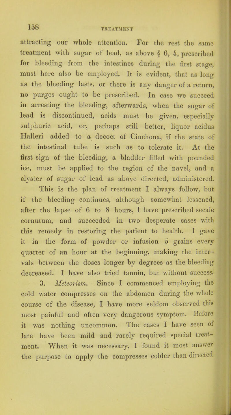 attracting our whole attention. For the rest the same treatment with sugar of lead, as above § C, 4, prescribed for bleeding from the intestines during the first stage, must here also be employed. It is evident, that as long as the bleeding lasts, or there is any danger of a return, no purges ought to be prescribed. In case we succeed in arresting the bleeding, afterwards, when the sugar of lead is discontinued, acids must be given, especially sulphuric acid, or, perhaps still better, liquor acidus Halleri added to a decoct of Cinchona, if the state of the intestinal tube is such as to tolerate it. At the first sign of the bleeding, a bladder filled with pounded ice, must be ajjplied to the region of the navel, and a clyster of sugar of lead as above directed, administered. This is the plan of treatment I always follow, but if the bleeding continues, although somewhat lessened, after the lapse of 6 to 8 hours, I have prescribed secale cornutum, and succeeded in two desijerate cases with this remedy in restoring the patient to health. I gave it in the form of powder or infusion 5 grains every quarter of an hour at the beginning, making the inter- vals between the doses longer by degrees as the bleeding decreased. I have also tried tannin, but without success. 3. Meteorism. Since I commenced employing the cold water compresses on the abdomen during the whole course of the disease, I have more seldom observed this most painful and often very dangerous symptom. Before it was nothing uncommon. The cases I have seen of late have been mild and rarely required special treat- ment. When it was necessary, I found it most answer the purpose to apply the compresses colder than directed J