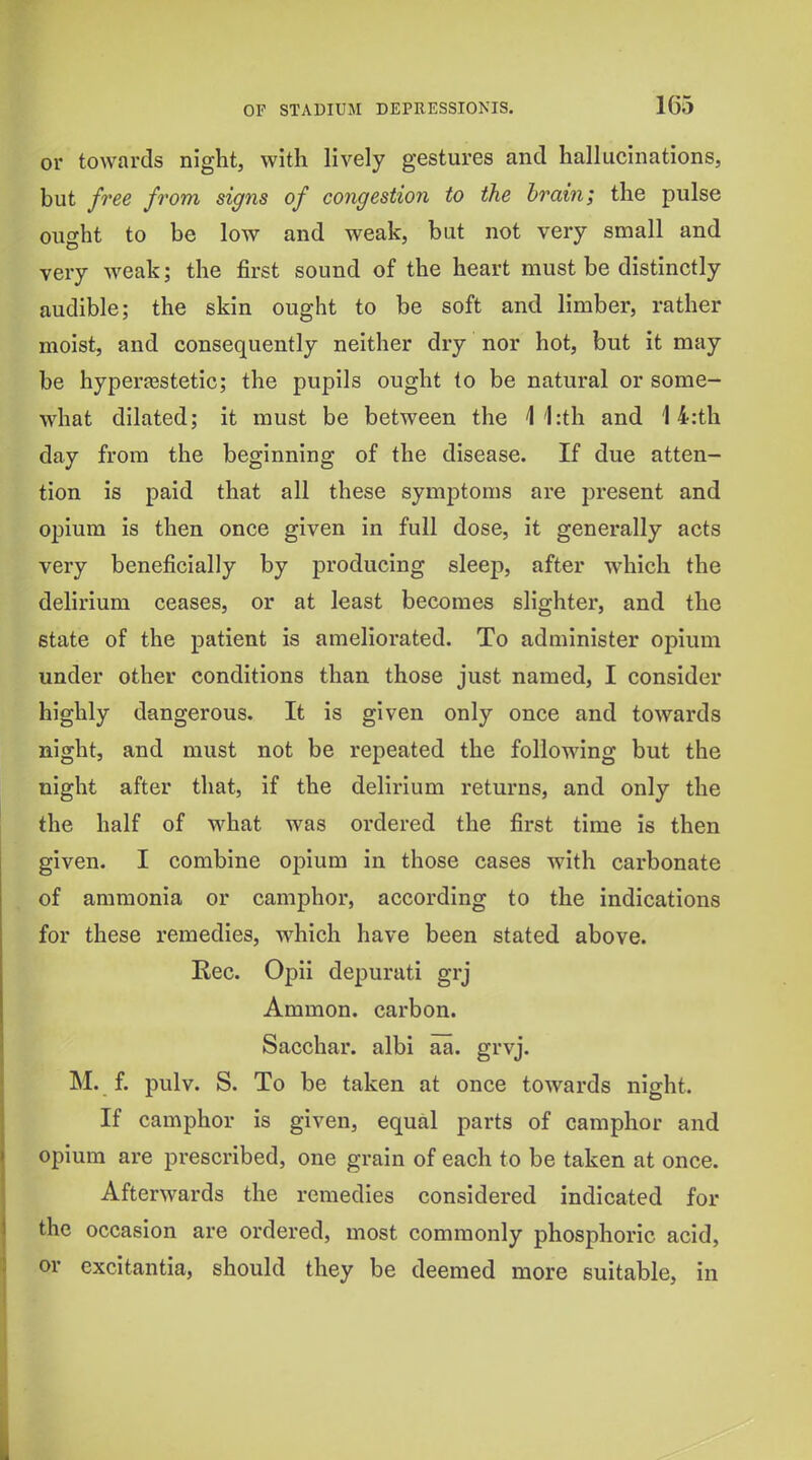 or towards night, with lively gestures and hallucinations, but free from signs of congestion to the brain; the pulse ought to be low and weak, but not very small and very weak; the first sound of the heart must be distinctly audible; the skin ought to be soft and limber, rather moist, and consequently neither dry nor hot, but it may be hyperfestetic; the pupils ought to be natural or some- what dilated; it must be between the 1 1:th and 14:th day from the beginning of the disease. If due atten- tion is paid that all these symptoms are present and opium is then once given in full dose, it generally acts very beneficially by producing sleep, after which the delirium ceases, or at least becomes slighter, and the state of the patient is ameliorated. To administer opium under other conditions than those just named, I consider highly dangerous. It is given only once and towards night, and must not be repeated the following but the night after that, if the delirium returns, and only the the half of what was ordered the first time is then given. I combine opium in those cases with carbonate of ammonia or camphor, according to the indications for these remedies, which have been stated above. Rec. Opii depurati grj Ammon. carbon. Sacchar. albi aa. grvj. M. f. pulv. S. To be taken at once towards night. If camphor is given, equal parts of camphor and opium are prescribed, one grain of each to be taken at once. Afterwards the remedies considered indicated for the occasion are ordered, most commonly phosphoric acid, or excitantia, should they be deemed more suitable, in