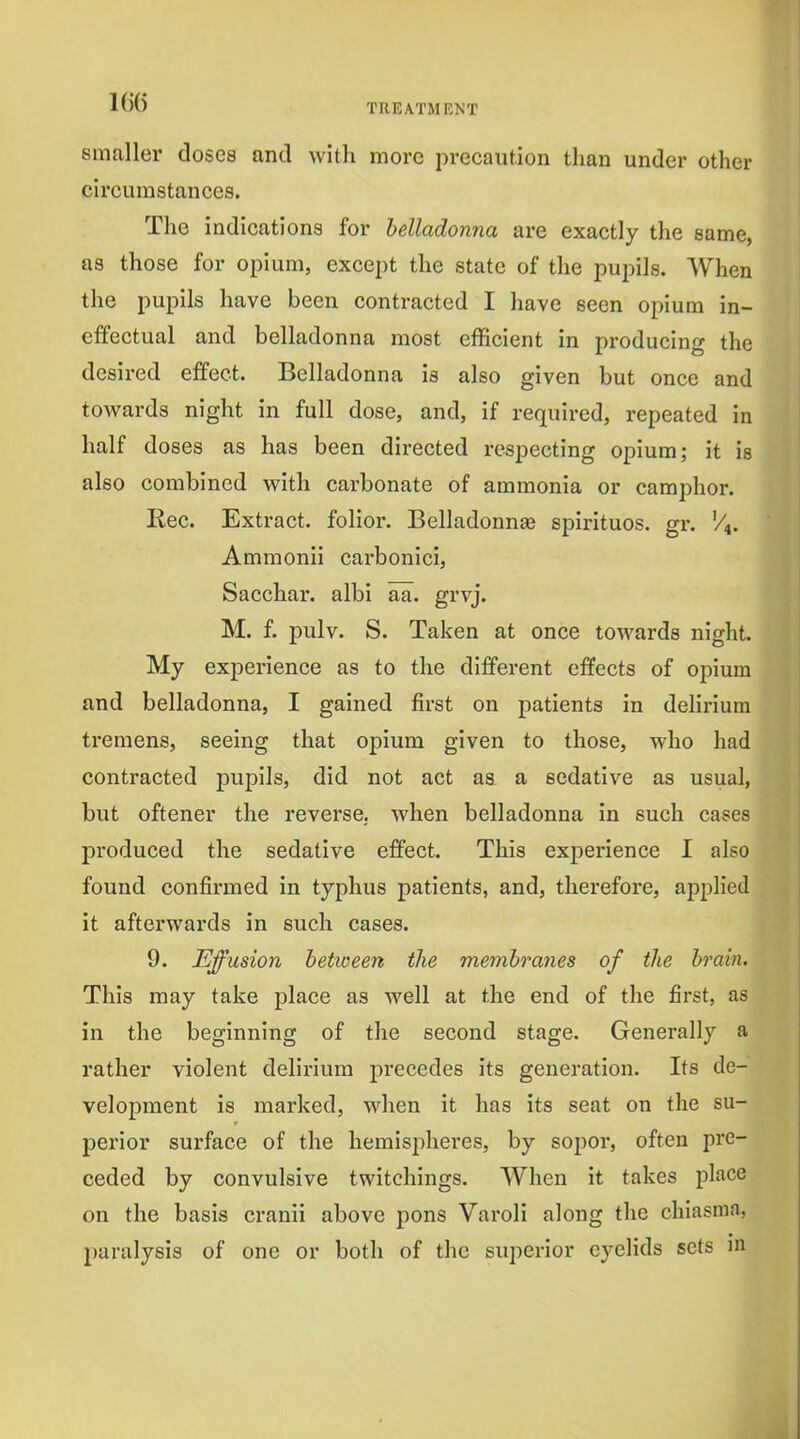 smaller doses and with more precaution than under other circumstances. The indications for belladonna are exactly the same, as those for opium, except the state of the pupils. When the pupils have been contracted I have seen opium in- effectual and belladonna most efficient in producing the desired effect. Belladonna is also given but once and towards night in full dose, and, if required, repeated in half doses as has been directed respecting opium; it is also combined with carbonate of ammonia or camphor. Rec. Extract, folior. Belladonnae spirituos. gr. V^. Ammonii carbonici, Sacchar. albi aa. grvj. M. f. pulv. S. Taken at once towards night. My experience as to the different effects of opium and belladonna, I gained first on patients in delirium tremens, seeing that opium given to those, who had contracted pupils, did not act as a sedative as usual, but oftener the reverse,, when belladonna in such cases produced the sedative effect. This experience I also found confirmed in typhus patients, and, therefore, applied it afterwards in such cases. 9. Effusion hetioeen the membranes of the brain. This may take place as well at the end of the first, as in the beginning of the second stage. Generally a rather violent delirium precedes its generation. Its de- velopment is marked, when it has its seat on the su- perior surface of the hemispheres, by sopor, often pre- ceded by convulsive twitchings. When it takes place on the basis cranii above pons Varoli along the chiasma, paralysis of one or both of the superior eyelids sets in