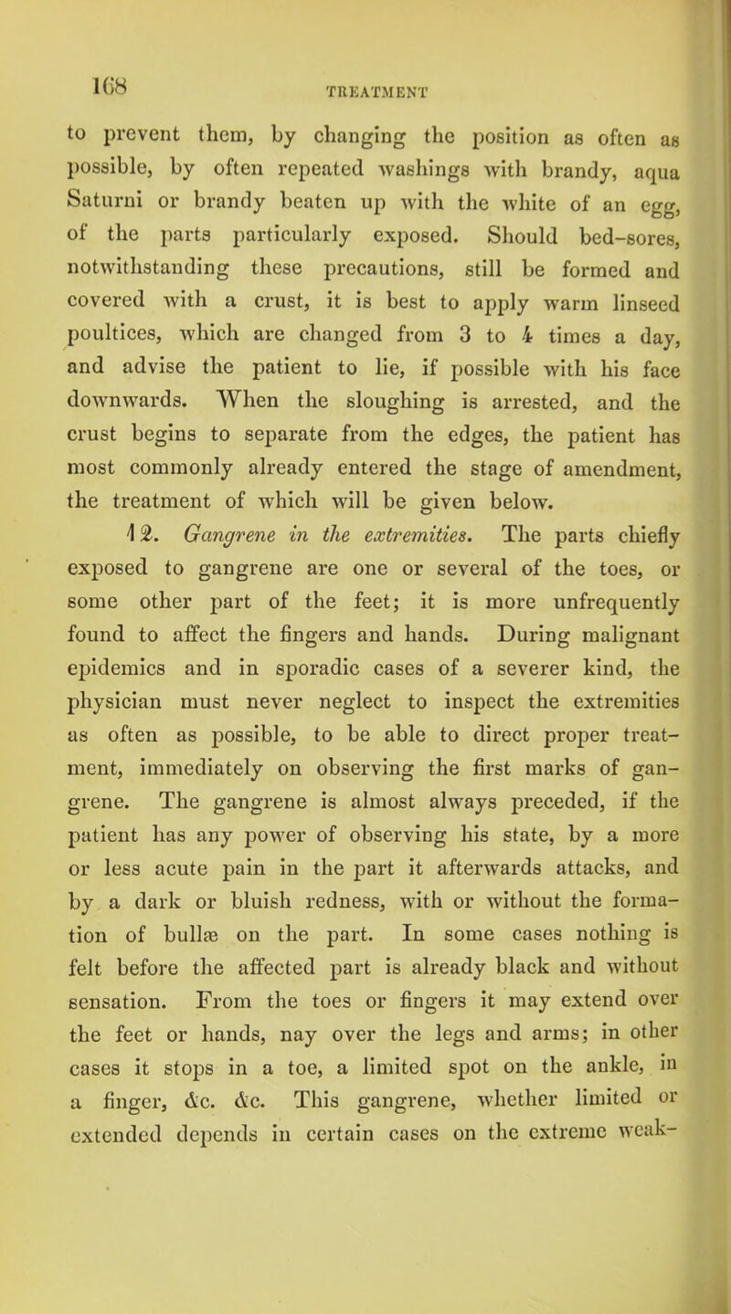 to prevent them, by changing the position as often as possible, by often repeated washings with brandy, aqua Saturni or brandy beaten up with the white of an egg, of the parts particularly exposed. Should bed-sores, notwhhstanding these precautions, still be formed and covered Avith a crust, it is best to apply warm linseed poultices, which are changed from 3 to 4 times a day, and advise the patient to lie, if possible with his face downwards. When the sloughing is arrested, and the crust begins to separate from the edges, the patient has most commonly already entered the stage of amendment, the treatment of which will be given below. 12. Gangrene in the extremities. The parts chiefly exposed to gangrene are one or several of the toes, or some other part of the feet; it is more unfrequently found to affect the fingers and hands. During malignant epidemics and in sporadic cases of a severer kind, the physician must never neglect to inspect the extremities as often as possible, to be able to direct proper treat- ment, immediately on observing the first marks of gan- grene. The gangrene is almost always preceded, if the patient has any power of observing his state, by a more or less acute pain in the part it afterwards attacks, and by a dark or bluish redness, with or without the forma- tion of bullae on the part. In some cases nothing is felt before the affected part is already black and without sensation. From the toes or fingers it may extend over the feet or hands, nay over the legs and arms; in other cases it stops in a toe, a limited spot on the ankle, in a finger, Ac. &c. This gangrene, whether limited or extended depends in certain cases on the extreme weak-