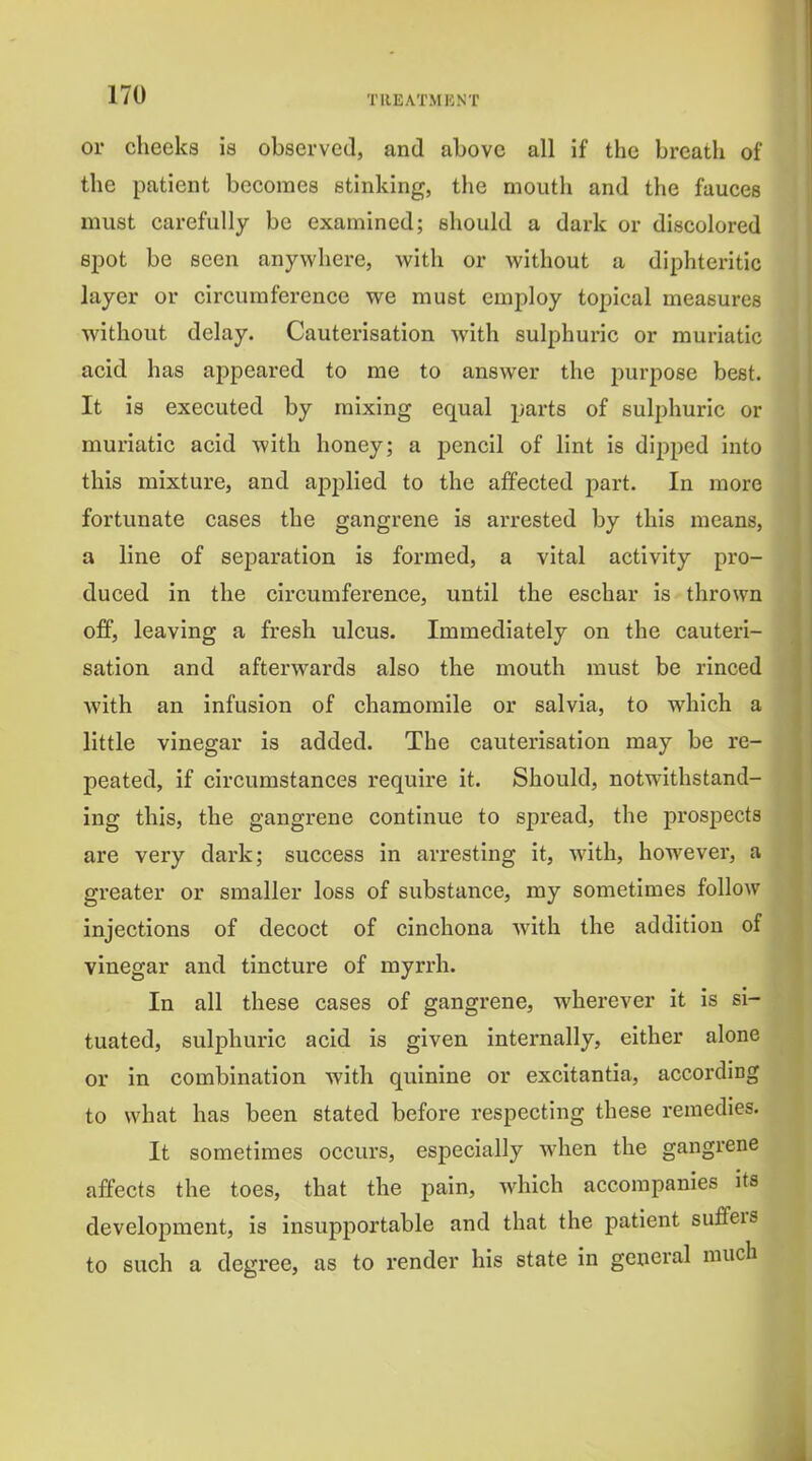 or cheeks is observed, and above all if the breath of the patient becomes stinking, the mouth and the fauces must carefully be examined; should a dark or discolored spot be seen anywhere, with or Avithout a diphteritic layer or circumference we must employ topical measures without delay. Cauterisation with sulphuric or muriatic acid has appeared to me to answer the purpose best. It is executed by mixing equal parts of sulphuric or muriatic acid with honey; a pencil of lint is dipped into this mixture, and applied to the affected part. In more fortunate cases the gangrene is arrested by this means, a line of separation is foi'med, a vital activity pro- duced in the circumference, until the eschar is thrown off, leaving a fresh ulcus. Immediately on the cauteri- sation and afterwards also the mouth must be rinced with an infusion of chamomile or salvia, to which a little vinegar is added. The cauterisation may be re- peated, if circumstances require it. Should, notwithstand- ing this, the gangrene continue to spread, the prospects are very dark; success in arresting it, Avith, however, a greater or smaller loss of substance, my sometimes follow injections of decoct of cinchona with the addition of vinegar and tincture of myrrh. In all these cases of gangrene, wherever it is si- tuated, sulphuric acid is given internally, either alone or in combination with quinine or excitantia, according to what has been stated before respecting these remedies. It sometimes occurs, especially when the gangrene affects the toes, that the pain, which accompanies its development, is insupportable and that the patient suffers to such a degree, as to render his state in general much