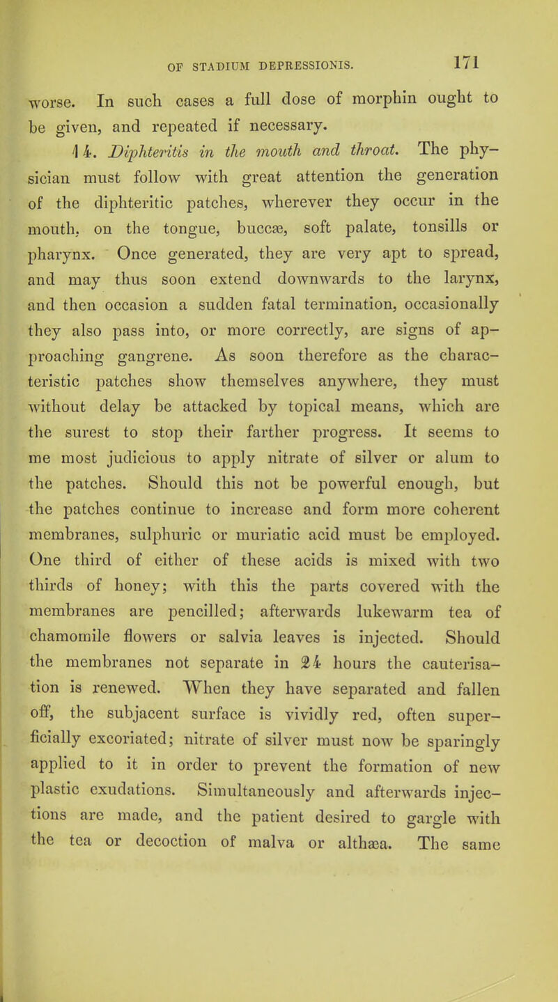 worse. In such cases a full dose of morphin ought to be given, and repeated if necessary. 14. Diphteritis in the mouth and throat. The phy- sician must follow with great attention the generation of the diphteritic patches, wherever they occur in the mouth, on the tongue, bucca3, soft palate, tonsills or pharynx. Once generated, they are very apt to spread, and may thus soon extend downwards to the larynx, and then occasion a sudden fatal termination, occasionally they also pass into, or more correctly, are signs of ap- proaching gangrene. As soon therefore as the charac- teristic patches show themselves anywhere, they must without delay be attacked by toj)ical means, which are the surest to stop their farther progress. It seems to me most judicious to apply nitrate of silver or alum to the patches. Should this not be powerful enough, but the patches continue to increase and form more coherent membranes, sulphuric or muriatic acid must be employed. One third of either of these acids is mixed with two thirds of honey; with this the parts covered with the membranes are pencilled; afterwards lukewarm tea of chamomile jflowers or salvia leaves is injected. Should the membranes not separate in 24 hours the cauterisa- tion is renewed. When they have separated and fallen off, the subjacent surface is vividly red, often super- ficially excoriated; nitrate of silver must now be sparingly applied to it in order to prevent the formation of new plastic exudations. Simultaneously and afterwards injec- tions are made, and the patient desired to gargle with the tea or decoction of malva or althaea. The same