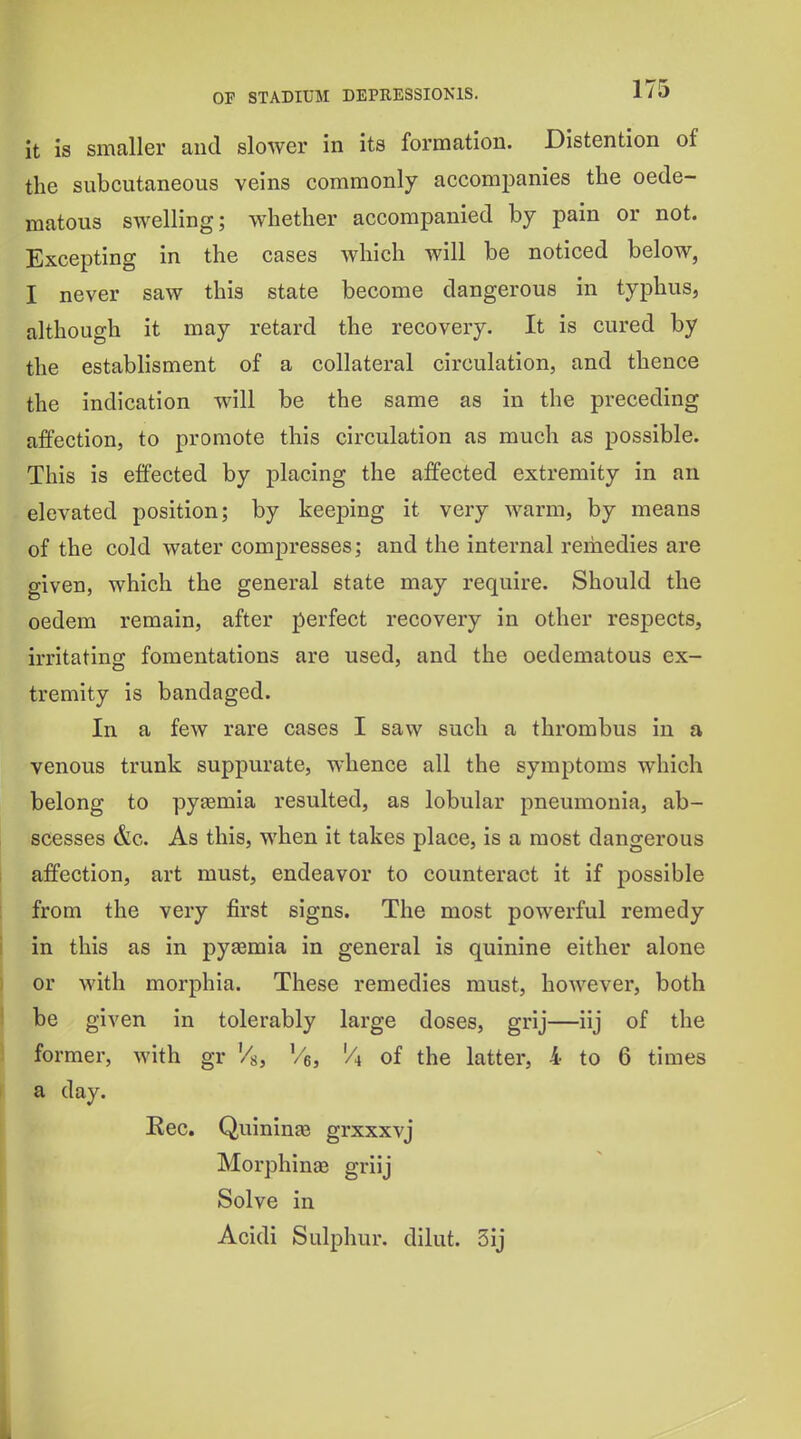 it is smaller and slower in its formation. Distention of the subcutaneous veins commonly accompanies the oede- matous swelling; whether accompanied by pain or not. Excepting in the cases which will be noticed below, I never saw this state become dangerous in typhus, although it may retard the recovery. It is cured by the establisment of a collateral circulation, and thence the indication will be the same as in the preceding aifection, to promote this circulation as much as possible. This is effected by placing the affected extremity in an elevated position; by keeping it very warm, by means of the cold water compresses; and the internal remedies are given, which the general state may require. Should the oedem remain, after perfect recovery in other respects, irritating fomentations are used, and the ©edematous ex- tremity is bandaged. In a few rare cases I saw such a thrombus in a venous trunk suppurate, whence all the symptoms which belong to pyasmia resulted, as lobular pneumonia, ab- scesses &c. As this, when it takes place, is a most dangerous affection, art must, endeavor to counteract it if possible from the very first signs. The most powerful remedy in this as in pyaemia in general is quinine either alone or with morphia. These remedies must, however, both be given in tolerably large doses, grij—iij of the former, with gr '/s, '/i of the latter, 4 to 6 times a day. Eec. QuininEe grxxxvj Morphinae griij Solve in Acidi Sulphur, dilut. 3ij