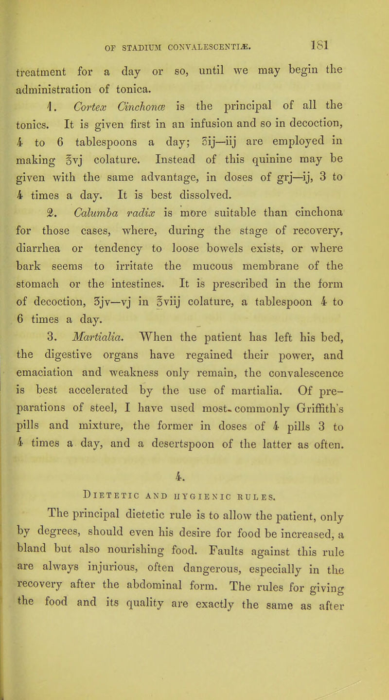 treatment for a day or so, until we may begin the administration of tonica. 1. Cortex Cinclionce is the principal of all the tonics. It is given first in an infusion and so in decoction, 4 to 6 tablespoons a day; 5ij—iij are employed in making Bvj colature. Instead of this quinine may be given with the same advantage, in doses of grj—ij, 3 to 4 times a day. It is best dissolved. 2. Calumha radix is more suitable than cinchona for those cases, where, during the stage of recovery, diarrhea or tendency to loose bowels exists, or where bark seems to irritate the mucous membrane of the stomach or the intestines. It is prescribed in the form of decoction, 3jv—vj in Sviij colature, a tablespoon 4 to 6 times a day. 3. Martialia. When the patient has left his bed, the digestive organs have regained their power, and emaciation and weakness only remain, the convalescence is best accelerated by the use of martialia. Of pre- parations of steel, I have used most-commonly Griffith's pills and mixture, the former in doses of 4 pills 3 to 4 times a day, and a desertspoon of the latter as often. 4. Dietetic and hygienic rules. The principal dietetic rule is to allow the patient, only by degrees, should even his desire for food be increased, a bland but also nourishing food. Faults against this rule are always injurious, often dangerous, especially in the recovery after the abdominal form. The rules for giving the food and its quality are exactly the same as after I