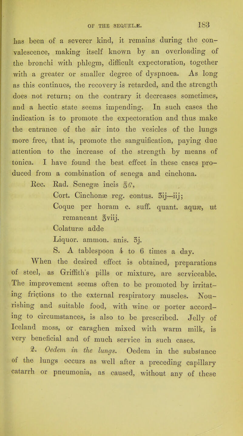 has been of a severer kind, it remains during the con- valescence, making itself known by an overloading of the bronchi with j^hlegm, difficult expectoration, together with a greater or smaller degree of dyspnoea. As long as this continues, the recovery is retarded, and the strengtli does not return; on the contrary it decreases sometimes, and a hectic state seems impending. In such cases the indication is to promote the expectoration and thus make the entrance of the air into the vesicles of the lungs moi*e free, that is, promote the sanguification, paying due attention to the increase of the strength by means of tonica. I have found the best effect in these cases pro- duced from a combination of senega and cinchona. Eec. Rad. Senegte incis 5^, Cort. Cinchonae reg. eontus. 3ij—iij; Coque per horam c. suff. quant, aquee, ut remaneant §viij. Colaturfe adde Liquor, amnion, anis. 3j. S. A tablespoon 4 to 6 times a day. When the desired effect is obtained, preparations of steel, as Griffith's pills or mixture, are serviceable. The improvement seems often to be promoted by irritat- ing frictions to the external respiratory muscles. Nou- rishing and suitable food, with wine or porter accord- ing to circumstances, is also to be prescribed. Jelly of Iceland moss, or caraghen mixed with warm milk, is very beneficial and of much service in such cases. 2. Oedem in the lungs. Oedem in the substance of the lungs occurs as well after a preceding capillary catarrh or pneumonia, as caused, without any of these