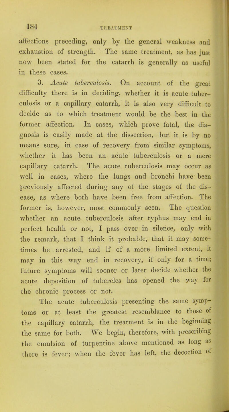 affections preceding, only by the general weakness and exhaustion of strength. The same treatment, as has just now been stated for the catarrh is generally as useful in these cases. 3. Acute tuberculosis. On account of the great difficulty there is in deciding, whether it is acute tuber- culosis or a capillary catarrh, it is also very difficult to decide as to which treatment would be the best in the former affection. In cases, which prove fatal, the dia- gnosis is easily made at the dissection, but it is by no means sure, in case of recovery from similar symptoms, whether it has been an acute tuberculosis or a mere capillary catarrh. The acute tuberculosis may occur as well in cases, where the lungs and bronchi have been previously affected during any of the stages of the dis- ease, as where both have been free from affection. The former is, however, most commonly seen. The question whether an acute tuberculosis after typhus may end in perfect health or not, I pass over in silence, only with the remark, that I think it pi'obable, that it may some- times be arrested, and if of a more limited extent, it may in this way end in recovery, if only for a time; future symptoms will sooner or later decide whether the acute deposition of tubercles has opened the way for the chronic process or not. The acute tuberculosis presenting the same symp- toms or at least the greatest resemblance to those of the capillary catarrh, the treatment is in the beginning the same for both. We begin, therefore, with prescribing the emulsion of turpentine above mentioned as long as there is fever; when the fever has left, the decoction of
