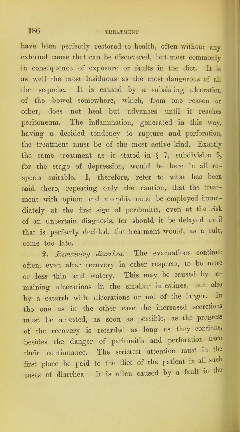 18G have been perfectly restored to health, often without any external cause that can be discovered, but most commonly in consequence of exposure or faults in the diet. It is as well the most insiduous as the most dangerous of all the sequelaj. It is caused by a subsisting ulceration of the bowel somewhere, which, from one reason or other, does not heal but advances until it reaches peritoneum. The inflammation, generated in this way, having a decided tendency to rupture and perforation, the treatment must be of the most active kind. Exactly the same treatment as is stated in § 7, subdivision 5, for the stage of depression, would be here in all re- spects suitable. I, therefore, refer to what has been said there, repeating only the caution, that the treat- ment with opium and morphia must be employed imme- diately at the first sign of peritonitis, even at the risk of an uncertain diagnosis, for should it be delayed until that is perfectly decided, the treatment would, as a rule, come too late. 2. Remaining diarrhea. The evacuations continue often, even after recovery in other respects, to be more or less thin and watery. This may be caused by re- maining ulcerations in the smaller intestines, but also by a catarrh with ulcerations or not of the larger. In the one as in the other case the increased secretions must be arrested, as soon as possible, as the progress of the recovery is retarded as long as they continue, besides the danger of peritonitis and perforation from their continuance. The strictest attention must in the first place be paid to the diet of the patient in all such cases of diarrhea. It is often caused by a fault in the