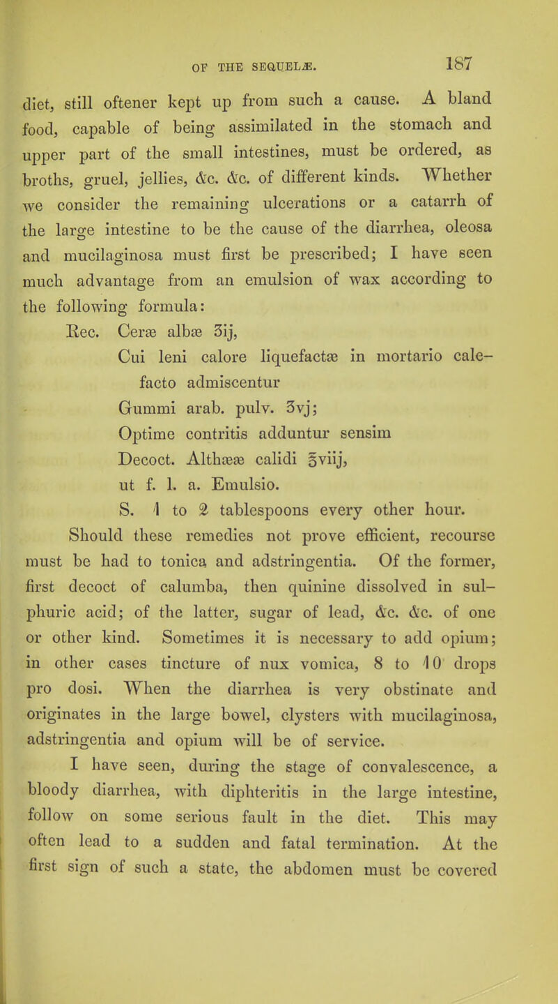 diet, still oftener kejat up from such a cause. A bland food, capable of being assimilated in the stomach and upper part of the small intestines, must be ordered, as broths, gruel, jellies, &c. &c. of different kinds. Whether we consider the remaining ulcerations or a catarrh of the large intestine to be the cause of the diarrhea, oleosa and mucilaginosa must first be prescribed; I have seen much advantage from an emulsion of wax according to the following formula: Kec. Certe alhse 3ij, Cui leni calore liquefactce in mortario cale- facto admiscentur Gummi arab. pulv. 3vj; Optime contritis adduntur sensira Decoct. Althceje calidi 5viij, ut f. 1. a. Emulsio. S. 4 to 2 tablespoons every other hour. Should these remedies not prove efficient, recourse must be had to tonica and adstringentia. Of the former, first decoct of calumba, then quinine dissolved in sul- phuric acid; of the latter, sugar of lead, &c. &c. of one or other kind. Sometimes it is necessary to add opium; in other cases tincture of nux vomica, 8 to iO drops pro dosi. When the diarrhea is very obstinate and originates in the large bowel, clysters with mucilaginosa, adstringentia and opium will be of service. I have seen, during the stage of convalescence, a bloody diarrhea, with diphteritis in the large intestine, follow on some serious fault in the diet. This may often lead to a sudden and fatal termination. At the first sign of such a state, the abdomen must be covered