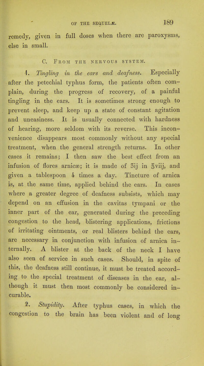 remedy, given in full doses when there are paroxysms, else in small. C. From the nervous system. 1. Tingling in the ears and deafness. Especially after the petechial typhus form, the patients often com- plain, during the progress of recovery, of a painful tingling in the ears. It is sometimes strong enough to prevent sleep, and keep up a state of constant agitation and uneasiness. It is usually connected with hardness of hearing, more seldom with its reverse. This incon- venience disappears most commonly without any special treatment, when the general strength returns. In other cases it remains; I then saw the best effect from an infusion of flores arnicte; it is made of 3ij in oviij, and given a tablespoon 4 times a day. Tincture of arnica is, at the same time, applied behind the ears. In cases where a greater degree of deafness subsists, which may depend on an effusion in the cavitas tympani or the inner part of the ear, generated during the preceding congestion to the head, blistering applications, frictions of irritating ointments, or real blisters behind the ears, are necessary in conjunction with infusion of arnica in- ternally. A blister at the back of the neck I have also seen of service in such cases. Should, in spite of this, the deafness still continue, it must be treated accord- ing to the special treatment of diseases in the ear, al- though it must then most commonly be considered in- curable. 2. Stupidity. After typhus cases, in which the congestion to the brain has been violent and of long