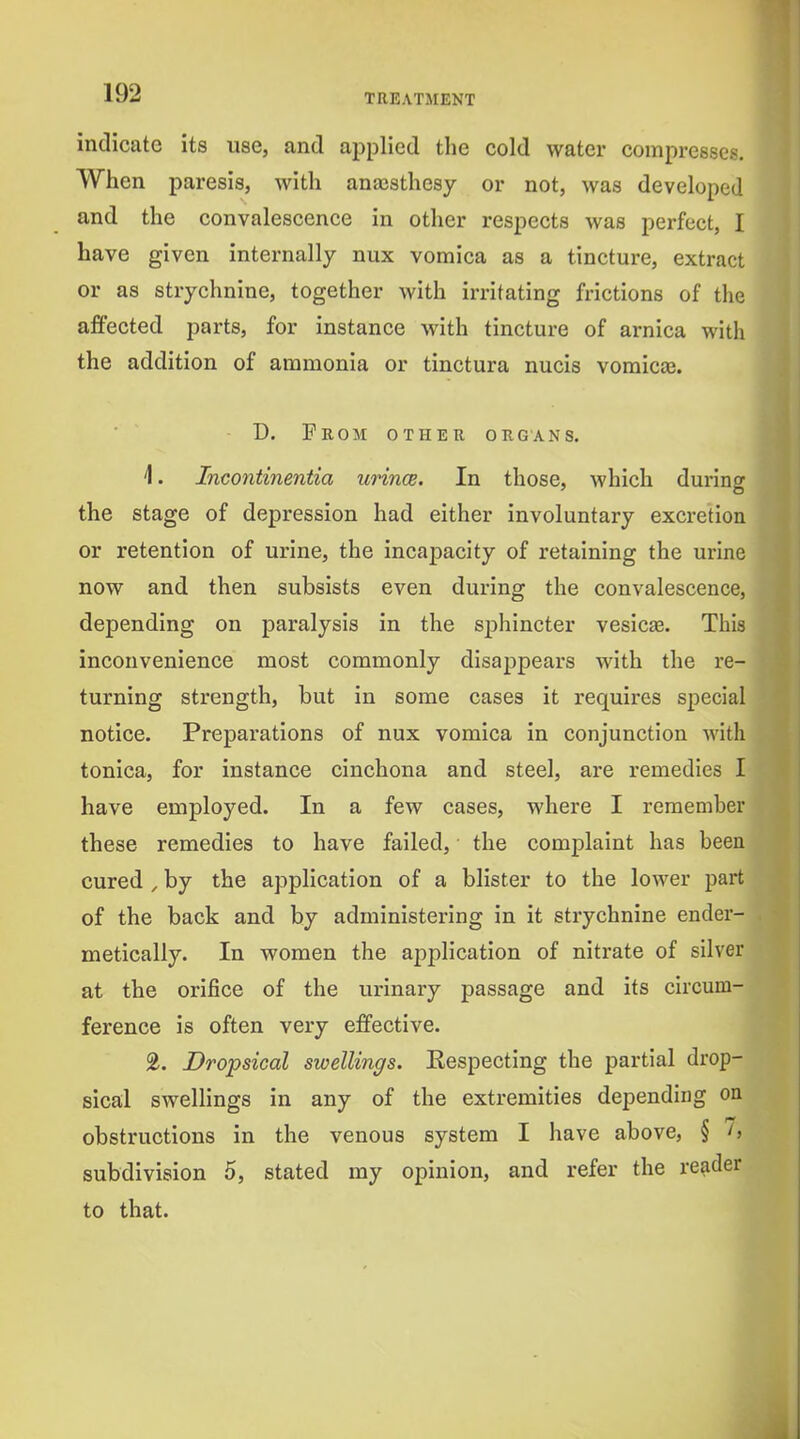 indicate its use, and applied the cold water compresses. When paresis, with anajsthesy or not, was developed and the convalescence in other respects was perfect, I have given internally nux vomica as a tincture, extract or as strychnine, together with irritating frictions of the affected parts, for instance with tincture of arnica with the addition of ammonia or tinctura nucis vomica3. D. Prom other organs. 1. Incontinentia urince. In those, which durino: the stage of depression had either involuntary excretion or retention of urine, the incapacity of retaining the urine now and then subsists even during the convalescence, depending on paralysis in the sphincter vesicae. This inconvenience most commonly disappears with the re- turning strength, but in some cases it requires special notice. Preparations of nux vomica in conjunction with tonica, for instance cinchona and steel, are remedies I have employed. In a few cases, where I remember these remedies to have failed, ■ the complaint has been cured , by the application of a blister to the lower part of the back and by administering in it strychnine ender- metically. In women the application of nitrate of silver at the orifice of the urinary passage and its circum- ference is often very effective. 2. Dropsical swellings. Eespecting the partial drop- sical swellings in any of the extremities depending on obstructions in the venous system I have above, § h subdivision 5, stated my opinion, and refer the reader to that.