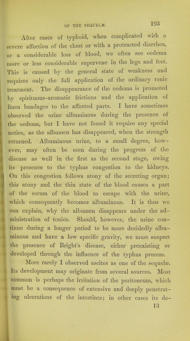 After cases of typhoid, when complicated with a severe affection of the chest or with a protracted diarrhea, or a considerable loss of blood, we often see oedema more or less considerable supervene in the legs and feet. This is caused by the general state of weakness and requires only the full application of the ordinary tonic treatment. The disappearance of the oedema is promoted by spirituous-aromatic frictions and the application of linen bandages to the affected parts. I have sometimes observed the urine albuminous during the presence of the oedema, but I have not found it require any special notice, as the albumen has disaj^peared, when the strength returned. Albuminous urine, to a small degree, how- ever, may often be seen during the pr9gress of the disease as well in the first as the second stage, owing- its presence to the typhus congestion to the kidneys. On this congestion follows atony of the secreting organ; this atony and the thin state of the blood causes a part of the serum of the blood to escape with the urine, which consequently becomes albuminous. It is thus we can explain, why the albumen disappears under the ad- ministration of tonics. Should, however, the urine con- tinue during a longer period to be more decidedly albu- minous and have a low specific gravity, we must suspect the presence of Bright's disease, either preexisting or developed through the influence of the typhus process. More rarely I observed ascites as one of the sequelaj. Its development may originate from several sources. Most common is perhaps the irritation of the peritoneum, which must be a consequence of extensive and deeply penetrat- ing ulcerations of the intestines; in other cases its de- 13