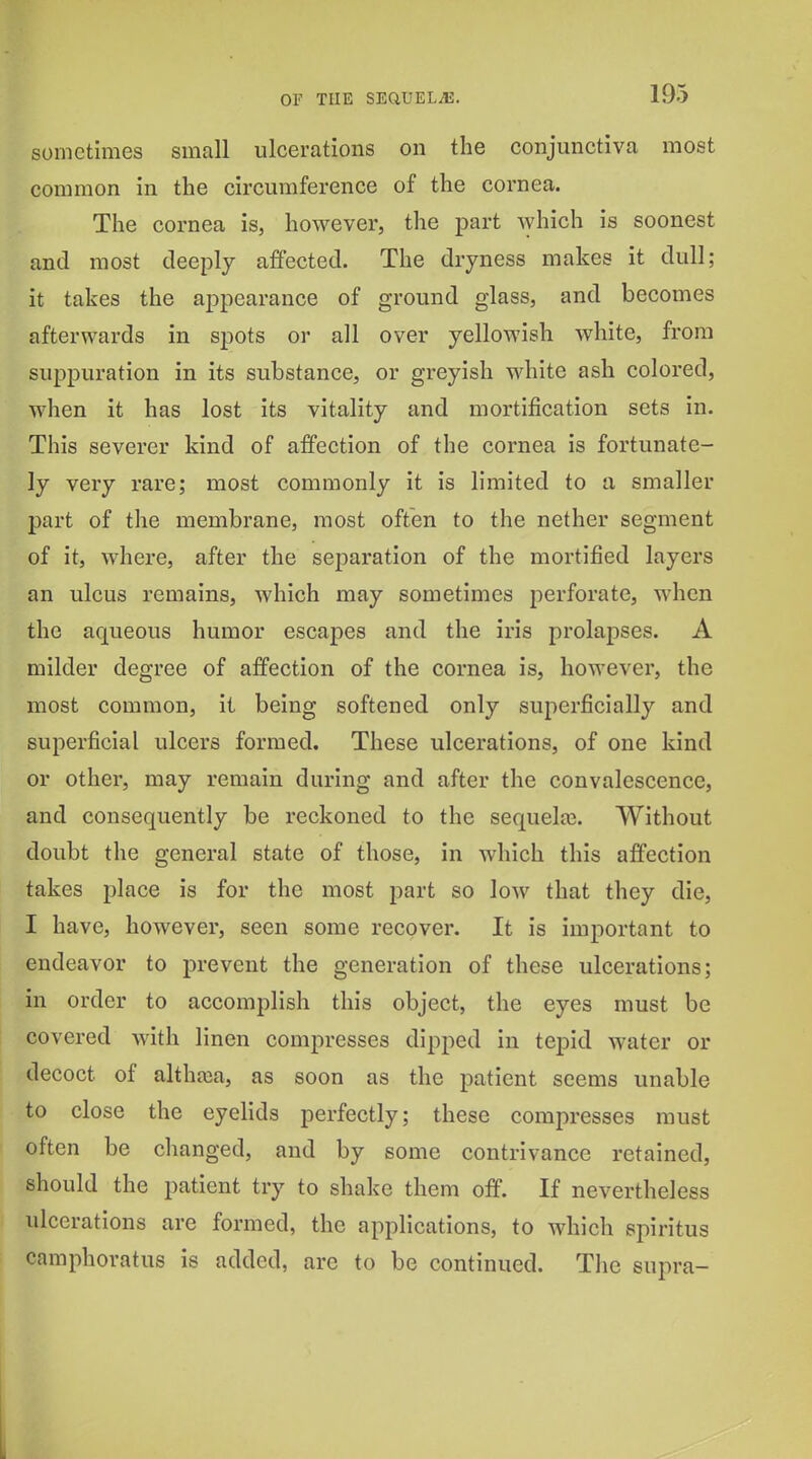 sometimes small ulcerations on the conjunctiva most common in the circumference of the cornea. The cornea is, however, the part Avhich is soonest and most deeply affected. The dryness makes it dull; it takes the appearance of ground glass, and becomes afterwards in spots or all over yellowish white, from suppuration in its substance, or greyish white ash colored, when it has lost its vitality and mortification sets in. This severer kind of affection of the cornea is fortunate- ly very rare; most commonly it is limited to a smaller part of the membrane, most often to the nether segment of it, where, after the separation of the mortified layers an ulcus remains, Avhich may sometimes perforate, when the aqueous humor escapes and the iris prolapses. A milder degree of affection of the cornea is, however, the most common, it being softened only superficially and superficial ulcers formed. These ulcerations, of one kind or other, may remain during and after the convalescence, and consequently be reckoned to the sequela3. Without doubt the general state of those, in which this affection takes place is for the most part so low that they die, I have, however, seen some recover. It is important to endeavor to prevent the generation of these ulcerations; in order to accomplish this object, the eyes must be covered with linen compresses dipped in tepid water or decoct of althaja, as soon as the patient seems unable to close the eyelids perfectly; these compresses must often be changed, and by some contrivance retained, should the patient try to shake them off. If nevertheless ulcerations are formed, the applications, to which spiritus camphoratus is added, are to be continued. The supra-