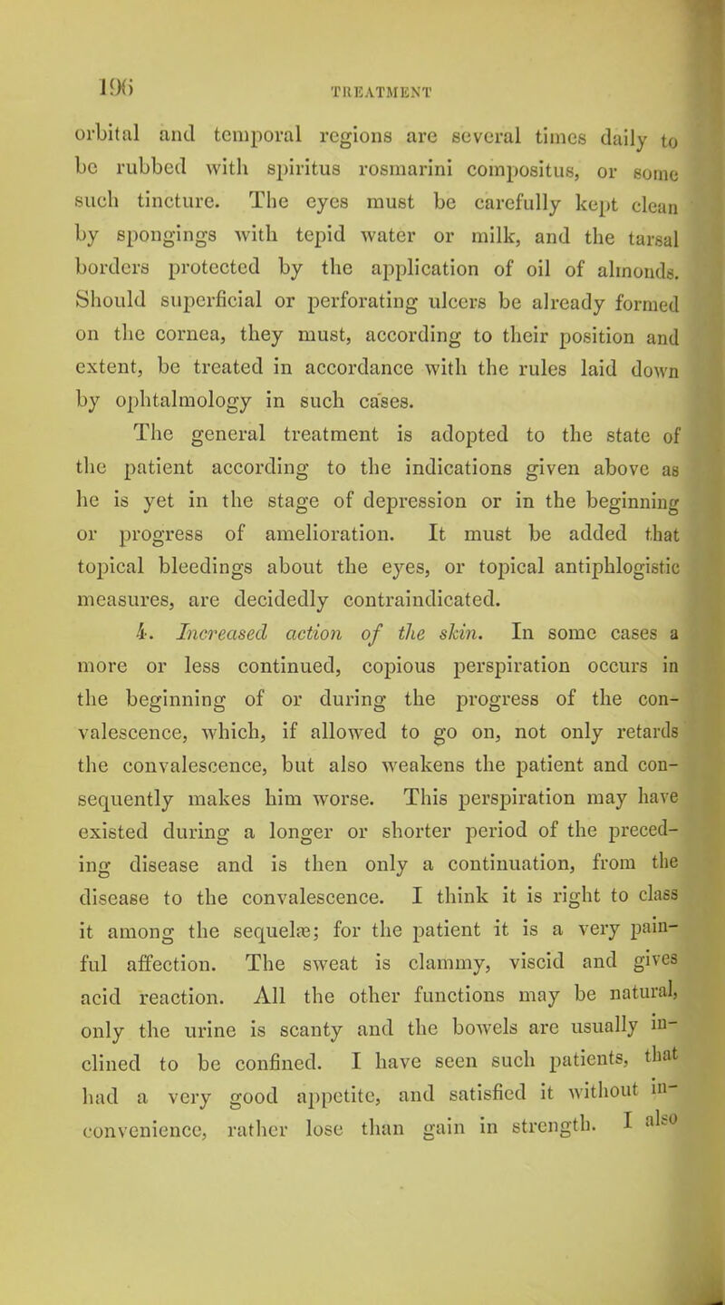 orbital and temporal regions are several times daily to be rubbed with spiritus rosmarini compositus, or some sueli tincture. The eyes must be carefully kept clean by spongings with tepid water or milk, and the tarsal borders protected by the application of oil of almonds. Should sujicrficial or perforating ulcers be already formed on the cornea, they must, according to their position and extent, be treated in accordance with the rules laid down by ophtalmology in such cases. The general treatment is adopted to the state of the patient according to the indications given above as he is yet in the stage of depression or in the beginning or progress of amelioration. It must be added that topical bleedings about the eyes, or topical antiphlogistic measures, are decidedly contraindicated. 4. Increased action of the skin. In some cases a more or less continued, copious perspiration occurs in the beginning of or during the progress of the con- valescence, which, if allowed to go on, not only retards the convalescence, but also weakens the patient and con- sequently makes him worse. This perspiration may have existed during a longer or shorter period of the preced- ing disease and is then only a continuation, from the disease to the convalescence. I think it is right to class it among the sequels; for the patient it is a very pain- ful affection. The sweat is clammy, viscid and gives acid reaction. All the other functions may be natm-al, only the urine is scanty and the bowels are usually in- clined to be confined. I have seen such patients, that had a very good appetite, and satisfied it without in- convenience, ratlier lose than gain in strength. I also