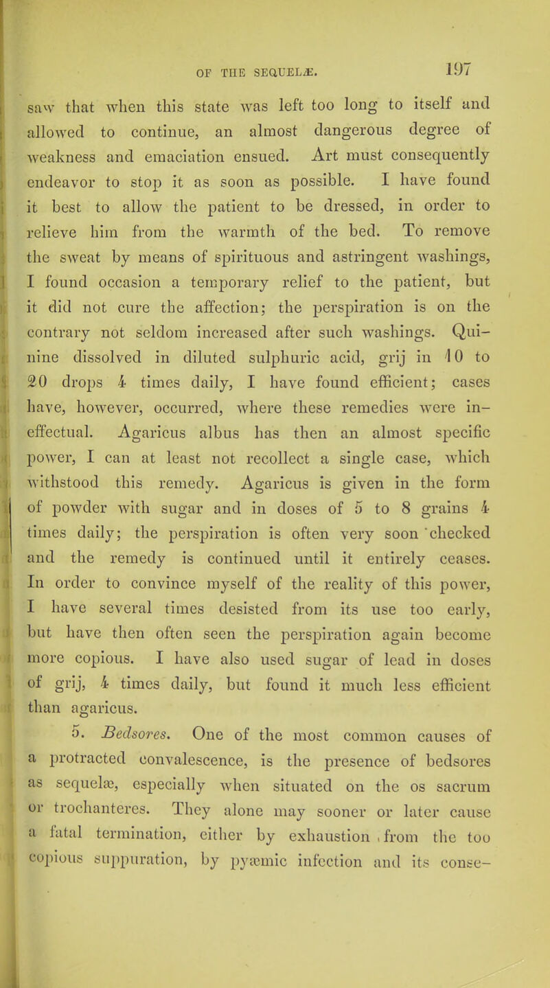 san- that when this state was left too long to itself und allowed to continue, an almost dangerous degree of weakness and emaciation ensued. Art must consequently endeavor to stop it as soon as possible. I have found it best to allow the patient to be dressed, in order to relieve him from the warmth of the bed. To remove the sweat by means of spirituous and astringent Avashings, I found occasion a temporary relief to the patient, but it did not cure the affection; the perspiration is on the contrary not seldom increased after such washings. Qui- nine dissolved in diluted sulphuric acid, grij in '10 to 20 drops 4 times daily, I have found efficient; cases have, however, occurred, where these remedies were in- effectual. Agaricus albus has then an almost specific power, I can at least not recollect a single case, which withstood this remedy. Agaricus is given in the form of powder with sugar and in doses of 5 to 8 grains 4 times daily; the perspiration is often very soon checked and the remedy is continued until it entirely ceases. In order to convince myself of the reality of this power, I have several times desisted from its use too early, but have then often seen the perspiration again become more copious. I have also used sugar of lead in doses of grij, 4 times daily, but found it much less efficient than agaricus. 5. Bedsores. One of the most common causes of a protracted convalescence, is the presence of bedsores as sequelaj, especially Avhen situated on the os sacrum or trochanteres. They alone may sooner or later cause a fatal termination, either by exhaustion ,from the too copious suppuration, by pytcmic infection and its conse-
