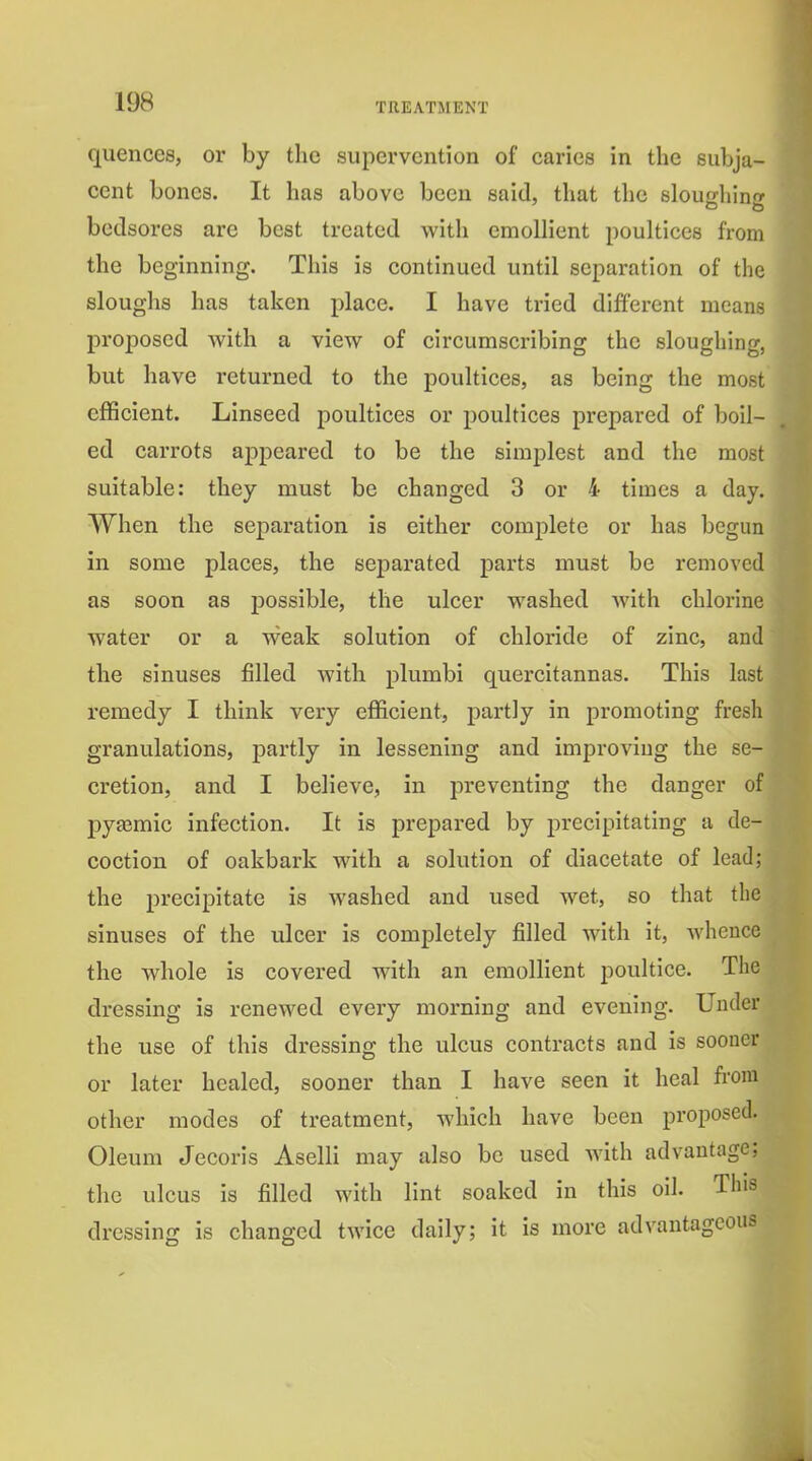 quences, or by tlic supervention of caries in the subja- cent bones. It has above been said, that the sloughing bedsores are best treated with emollient poultices from the beginning. This is continued until separation of the sloughs has taken place. I have tried different means proposed with a view of circumscribing the sloughing, but have returned to the poultices, as being the most efficient. Linseed poultices or poultices prepared of boil- ed carrots appeared to be the simplest and the most suitable: they must be changed 3 or 4 times a day. When the separation is either complete or has begun in some places, the separated parts must be removed as soon as joossible, the ulcer washed with chlorine water or a weak solution of chloride of zinc, and the sinuses filled with plumbi quercitannas. This last remedy I think very efl&cient, partly in promoting fresh granulations, partly in lessening and improving the se- cretion, and I believe, in preventing the danger of pyasmic infection. It is prepared by precipitating a de- coction of oakbark with a solution of diacetate of lead; the precipitate is washed and used wet, so that the sinuses of the ulcer is completely filled with it, Avhence the whole is covei-ed with an emollient poultice. The dressing is renewed every morning and evening. Under the use of this dressing the ulcus contracts and is sooner or later healed, sooner than I have seen it heal from other modes of treatment, which have been proposed. Oleum Jecoris Aselli may also be used Avith advantage; the ulcus is filled with lint soaked in this oil. dressing is changed twice daily; it is more advantage
