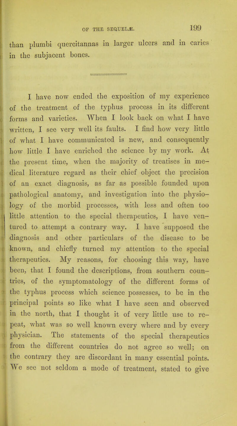 than plumbi quercitannas in larger ulcers and in caries in the subjacent bones. I have now ended the exposition of my experience of the treatment of the typhus process in its different forms and varieties. When I look back on what I have Avritten, I see very well its faults. I find how very little of what I have communicated is new, and consequently hoAV little I have enriched the science by my work. At the present time, when the majority of treatises in me- dical literature regard as their chief object the precision of an exact diagnosis, as far as possible founded upon pathological anatomy, and investigation into the physio- logy of the morbid processes, with less and often too little attention to the special therapeutics, I have ven- tured to attempt a contrary way. I have supposed the diagnosis and other particulars of the disease to be known, and chiefly turned my attention to the special tlierapeutics. My reasons, for choosing this way, have been, that I found the descriptions, from southern coun- tries, of the symptomatology of the different forms of the typhus process which science possesses, to be in the principal points so like what I have seen and observed in the north, that I thought it of very little use to re- peat, what was so well known every where and by every physician. The statements of the special therapeutics from the different countries do not agree so well; on the contrary they are discordant in many essential points. We sec not seldom a mode of treatment, stated to give