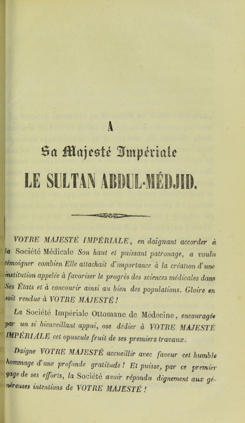 A LE mm ABDUL-MÊDJID. —» —«TTIMT*^''  — I ror/îB MAJESTÉ IMPÉRIALE, en daignant accorder à i te Société Médicale Son haut et puissant patronage, a voulu témoigner combien Elle attachait d'importance à la création d'une institution appelée à favoriser le progrès des sciences médicales dam Ses Etats et à concourir ainsi au bien des populations. Gloire en toit rendue à VOTRE MAJESTÉ! I La Société Impériale Ottomane de Médecine, encouragés par un si bienveillant appui, ose dédier à VOTRE MAJESTÉ IMPÉRIALE cet opuscule fruit de ses premiers travaux. Daigne VOTRE MAJESTÉ accueillir avec faveur cet humble r-hommage d'une profonde gratitude! Et puisse, par ce premier gage de ses efforts, la Société avoir répondu dignement aux gé- néreuses intentions de VOTRE MAJESTÉ !