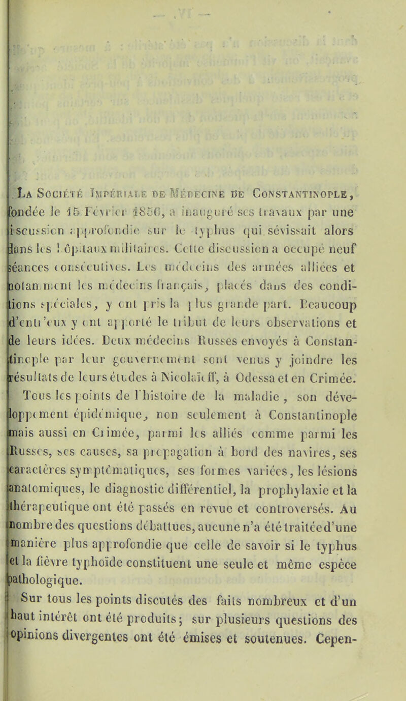 ELa Société Impériale de Médecine oe Constantinople, ondée le 15 Forci i8t/C, a iflâfigurésés ha\aux par une fscmsicn ; pprofonclie sut1 k t)|hus qui sû\isMiil alors Ions les ! é)p.taux militaires. Cette discussion a occupé neuf séances consécutives. Les médecins des années alliées et îotan mcnl Us raédec ns français, {hués daus des condi- tions spéciales, y ont pris la j li s grande part. Beaucoup d'enli'eux y ont apporté le tribut de leurs observations et Je leurs idées. Deux médecins Rusées envoyés à Constat tfncple par leur gouNerncment sont venus y joindre les résultats de leurs éludes à Kicolakff, à Odessa et en Crimée. Tous les points de l'histoire de la maladie , son déve- loppement épidemique, non seulement à Constantinople mais aussi en Ciimée, parmi les alliés comme parmi les Russes, înCS causes, sa propagation à bord des navires, ses caractères symplcniatiques, ses foimes variées, les lésions anaicmiques, le diagnostic différentiel, la prophylaxie et la îlhérapeutiqueont été passés en revue et controversés. Au nombre des questions débattues, aucune n'a élétrailéed'une manière plus approfondie que celle de savoir si le typhus et la fièvre typhoïde constituent une seule et même espèce )athologique. Sur tous les points discutés des faits nombreux et d'un | haut intérêt ont été produits; sur plusieurs questions des jopinions divergentes ont été émises et soutenues. Cepen-