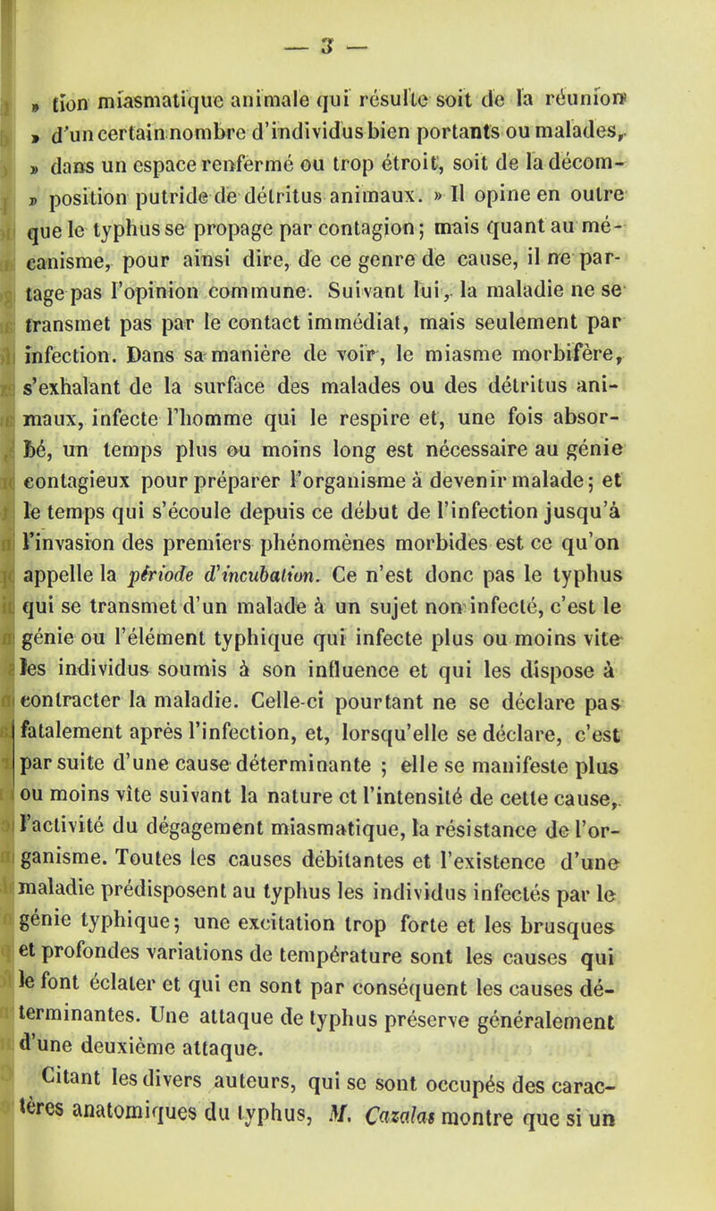 » tïon miasmatique animale qui résulte soit de la réunion , d'un certain nombre d'individus bien portants ou malades,. » dans un espace renfermé ou trop étroit, soit de ladécom- p position putride dé détritus animaux. » Il opine en outre que le typhus se propage par contagion; mais quant au mé- canisme, pour ainsi dire, de ce genre de cause, il ne par- tage pas l'opinion commune. Suivant lui, la maladie ne se transmet pas par le contact immédiat, mais seulement par infection. Dans sa manière de voir , le miasme morbifère, s'exhalant de la surface des malades ou des détritus ani- maux, infecte l'homme qui le respire et, une fois absor- bé, un temps plus ou moins long est nécessaire au génie contagieux pour préparer l'organisme à devenir malade; et le temps qui s'écoule depuis ce début de l'infection jusqu'à l'invasion des premiers phénomènes morbides est ce qu'on appelle la période (Tmcubaiion, Ce n'est donc pas le typhus qui se transmet d'un malade à un sujet non infecté, c'est le génie ou l'élément typhique qui infecte plus ou moins vite les individus soumis à son influence et qui les dispose à contracter la maladie. Celle-ci pourtant ne se déclare pas fatalement après l'infection, et, lorsqu'elle se déclare, c'est par suite d'une cause déterminante ; elle se manifeste plus ou moins vite suivant la nature et l'intensité de cette cause,, l'activité du dégagement miasmatique, la résistance de l'or- ganisme. Toutes les causes débitantes et l'existence d'une maladie prédisposent au typhus les individus infectés par le génie typhique ; une excitation trop forte et les brusques et profondes variations de température sont les causes qui le font éclater et qui en sont par conséquent les causes dé- terminantes. Une attaque de typhus préserve généralement d'une deuxième attaque. Citant les divers auteurs, qui se sont occupés des carac- tères anatomiques du typhus, AT. Cazalas montre que si un