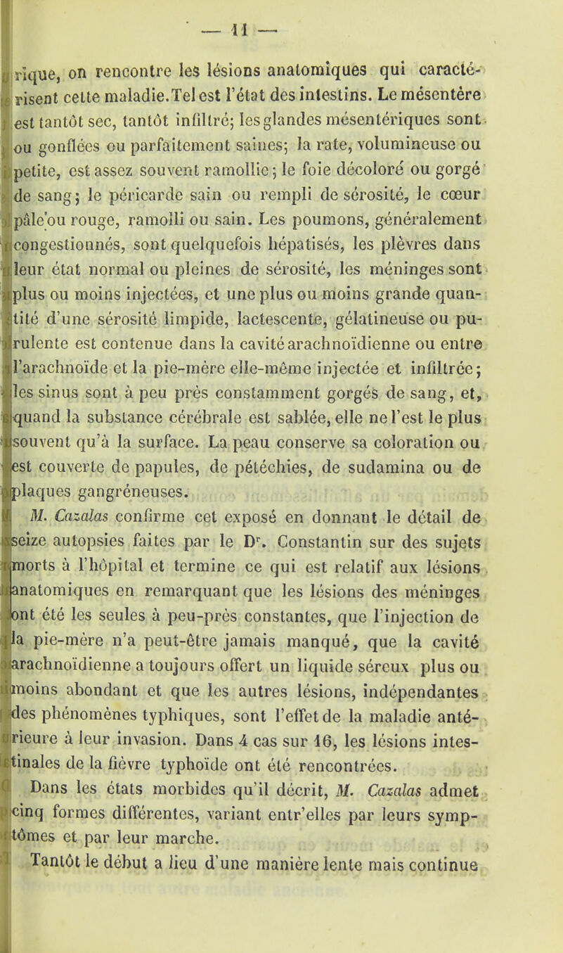 risent cette maladie.Tel est l'état des intestins. Le mésentère est tantôt sec, tantôt infiltré; les glandes mésentériques sont ou gonflées ou parfaitement saines; la rate, volumineuse ou petite, est assez souvent ramollie; le foie décoloré ou gorgé' de sangj le péricarde sain ou rempli de sérosité, le cœur pâle'ou rouge, ramolli ou sain. Les poumons, généralement congestionnés, sont quelquefois hépatisés, les plèvres dans leur état normal ou pleines de sérosité, les méninges sont plus ou moins injectées, et une plus ou moins grande quan- tité d'une sérosité limpide, lactescente, gélatineuse ou pu- rulente est contenue dans la cavité arachnoïdienne ou entre l'arachnoïde et la pie-mère elle-même injectée et infiltrée; les sinus sont à peu près constamment gorgés de sang, et, quand la substance cérébrale est sablée, elle ne l'est le plus souvent qu'à la surface. La peau conserve sa coloration ou est couverte de papules, de pétéchies, de sudamina ou de plaques gangréneuses. M. Cazcdas confirme cet exposé en donnant le détail de seize autopsies faites par le Dr. Constantin sur des sujets |morts à l'hôpital et termine ce qui est relatif aux lésions anatomiques en remarquant que les lésions des méninges ont été les seules à peu-près constantes, que l'injection de la pie-mère n'a peut-être jamais manqué, que la cavité (arachnoïdienne a toujours offert un liquide séreux plus ou nnoins abondant et que les autres lésions, indépendantes Ides phénomènes typhiques, sont l'effet de la maladie anté- rieure à leur invasion. Dans A cas sur 16, les lésions intes- tinales de la fièvre typhoïde ont été rencontrées. Dans les états morbides qu'il décrit, M. Cazaîas admet cinq formes différentes, variant entr'elles par leurs symp- tômes et par leur marche. Tantôt le début a lieu d'une manière lente mais continue