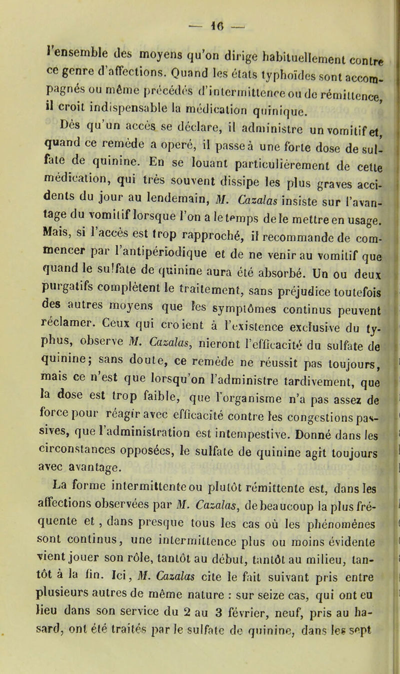 l'ensemble des moyens qu'on dirige habituellement contre ce genre d'affections. Quand les états typhoïdes sont accom- pagnés ou même précédés d'intermittence ou de rémiitence, il croit indispensable la médication quinique. Dès qu'un accès se déclare, il administre un vomitif et, quand ce remède a opéré, il passe à une forte dose de suif fate de quinine. En se louant particulièrement de cette médication, qui très souvent dissipe les plus graves acci- dents du jour au lendemain, M. Cazalas insiste sur l'avan- tage du vomit if lorsque l'on a le temps de le mettre en usage. Mais, si l'accès est trop rapproché, if recommande de com- mencer par l'antipériodique et de ne venir au vomitif que quand le sulfate de quinine aura été absorbé. Un ou deux purgatifs complètent le traitement, sans préjudice toutefois des autres moyens que les symptômes continus peuvent réclamer. Ceux qui croient à l'existence exclusive du ty- phus, observe M. Cazalas, nieront l'efficacité du sulfate de quinine; sans doute, ce remède ne réussit pas toujours, mais ce n'est que lorsqu'on l'administre tardivement, que la dose est trop faible, que l'organisme n'a pas assez de force pour réagir avec efficacité contre les congestions pas- sives, que l'administration est intempestive. Donné dans les circonstances opposées, le sulfate de quinine agit toujours avec avantage. La forme intermittente ou plutôt rémittente est, dans les affections observées par M. Cazalas, de beaucoup la plus fré- quente et, dans presque tous les cas où les phénomènes sont continus, une intermittence plus ou moins évidente vient jouer son rôle, tantôt au début, tantôt au milieu, tan- tôt à la fin. Ici, M. Cazalas cite le fait suivant pris entre plusieurs autres de même nature : sur seize cas, qui ont eu lieu dans son service du 2 au 3 février, neuf, pris au ha- sard, ont été traités par le sulfate de quinine, dans les s*pt