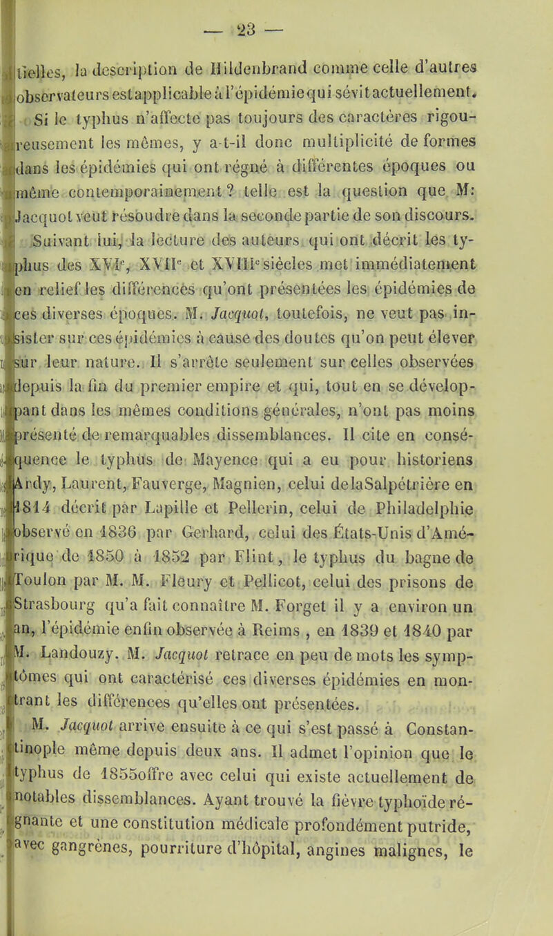 tiédies, la description de Hildenbrand comme celle d'autres observateurs estapplicable à l'épidémie qui sévit actuellement* Si le typhus n'affecte pas toujours des caractères rigou- reusement les mômes, y a-t-il donc multiplicité de formes ans les épidémies qui ont régné à différentes époques ou ao contemporainement ? telle est la question que M: acquot veut résoudre dans la seconde partie de son discours. Suivant lui, la lecture des auteurs qui ont décrit les ty- us des XVi% XVIIe et XVIIIe siècles met immédiatement n reliefles différences qu'ont présentées les épidémies de es diverses époques. M. Jacquol, toutefois, ne veut pas in- :sler sur ces épidémies à cause des doutes qu'on peut élever r leur nature. Il s'arrête seulement sur celles observées 'epuis la fin du premier empire et qui, tout en se dévelop- antdans les mêmes conditions générales, n'ont pas moins résenté de remarquables dissemblances. Il cite en consé- ence le typhus de Mayence qui a eu pour historiens rdy, Laurent, Fauverge, Magnien, celui delaSalpétriôre en 814 décrit par Lapille et Pellerin, celui de Philadelphie bservé en 1836 par Gerhard, celui des États-Unis d'Amé- ique de 1850 à 1852 par Flint, le typhus du bagne de oulon par M. M. Fleury et Pellicot, celui des prisons de trasbourg qu'a fait connaître M. Forget il y a environ un n, l'épidémie enfin observée à Reims , en 1839 et 1840 par I. Landouzy. M. Jacquol retrace en peu de mots les symp- ômes qui ont caractérisé ces diverses épidémies en mon- rant les différences qu'elles ont présentées. M. Jacquol arrive ensuite à ce qui s'est passé à Constan- inople même depuis deux ans. Il admet l'opinion que le yphus de 1855offre avec celui qui existe actuellement de otables dissemblances. Ayant trouvé la fièvre typhoïde ré- nante et une constitution médicale profondément putride, gangrènes, pourriture d'hôpital, angines malignes, le